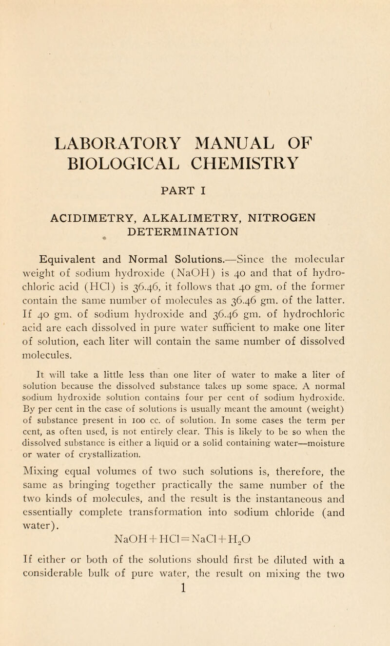 LABORATORY MANUAL OF BIOLOGICAL CHEMISTRY PART I ACIDIMETRY, ALKALIMETRY, NITROGEN DETERMINATION Equivalent and Normal Solutions.—Since the molecular weight of sodium hydroxide (NaOH) is 40 and that of hydro¬ chloric acid (HC1) is 36.46, it follows that 40 gm. of the former contain the same number of molecules as 36.46 gm. of the latter. If 40 gm.. of sodium hydroxide and 36.46 gm. of hydrochloric acid are each dissolved in pure water sufficient to make one liter of solution, each liter will contain the same number of dissolved molecules. It will take a little less than one liter of water to make a liter of solution because the dissolved substance takes up some space. A normal sodium hydroxide solution contains four per cent of sodium hydroxide. By per cent in the case of solutions is usually meant the amount (weight) of substance present in 100 cc. of solution. In some cases the term per cent, as often used, is not entirely clear. This is likely to be so when the dissolved substance is either a liquid or a solid containing water—moisture or water of crystallization. Mixing equal volumes of two such solutions is, therefore, the same as bringing together practically the same number of the two kinds of molecules, and the result is the instantaneous and essentially complete transformation into sodium chloride (and water). NaOH + I-IC1 = NaCl + H.O If either or both of the solutions should first he diluted with a considerable bulk of pure water, the result on mixing the two