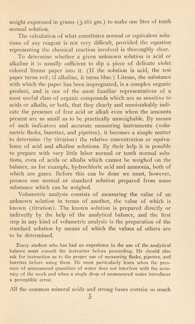weight expressed in grams (3.161 gm.) to make one liter of tenth normal solution. The calculation of what constitutes normal or equivalent solu¬ tions of any reagent is not very difficult, provided the equation representing the chemical reaction involved is thoroughly clear. To determine whether a given unknown solution is acid or alkaline it is usually sufficient to dip a piece of delicate violet colored litmus paper into it. (If the solution is acid, the test paper turns red; if alkaline, it turns blue.) Litmus, the substance with which the paper has been impregnated, is a complex organic product, and is one of the most familiar representatives of a most useful class of organic compounds which are so sensitive to acids or alkalis, or both, that they clearly and unmistakably indi¬ cate the presence of free acid or alkali even when the amounts present are so small as to be practically unweighable. By means of such indicators and accurate measuring instruments (volu¬ metric flasks, burettes, and pipettes), it becomes a simple matter to determine (by titration) the relative concentration or equiva¬ lence of acid and alkaline solutions. By their help it is possible to prepare with very little labor normal or tenth normal solu¬ tions, even of acids or alkalis which cannot be weighed on the balance, as for example, hydrochloric acid and ammonia, both of which are gases. Before this can be done we must, however, possess one normal or standard solution prepared from some substance which can be weighed. Volumetric analysis consists of measuring the value of an unknown solution in terms of another, the value of which is known (titration). The known solution is prepared directly or indirectly by the help of the analytical balance, and the first step in any kind of volumetric analysis is the preparation of the standard solution by means of which the values of others are to be determined. Every student who has had no experience in the use of the analytical balance must consult the instructor before proceeding. He should also ask for instruction as to the proper use of measuring flasks, pipettes, and burettes before using them. He must particularly learn when the pres¬ ence of unmeasured quantities of water does not interfere with the accu¬ racy of the work and when a single drop of unmeasured water introduces a perceptible error. All the common mineral acids and strong bases contain so much