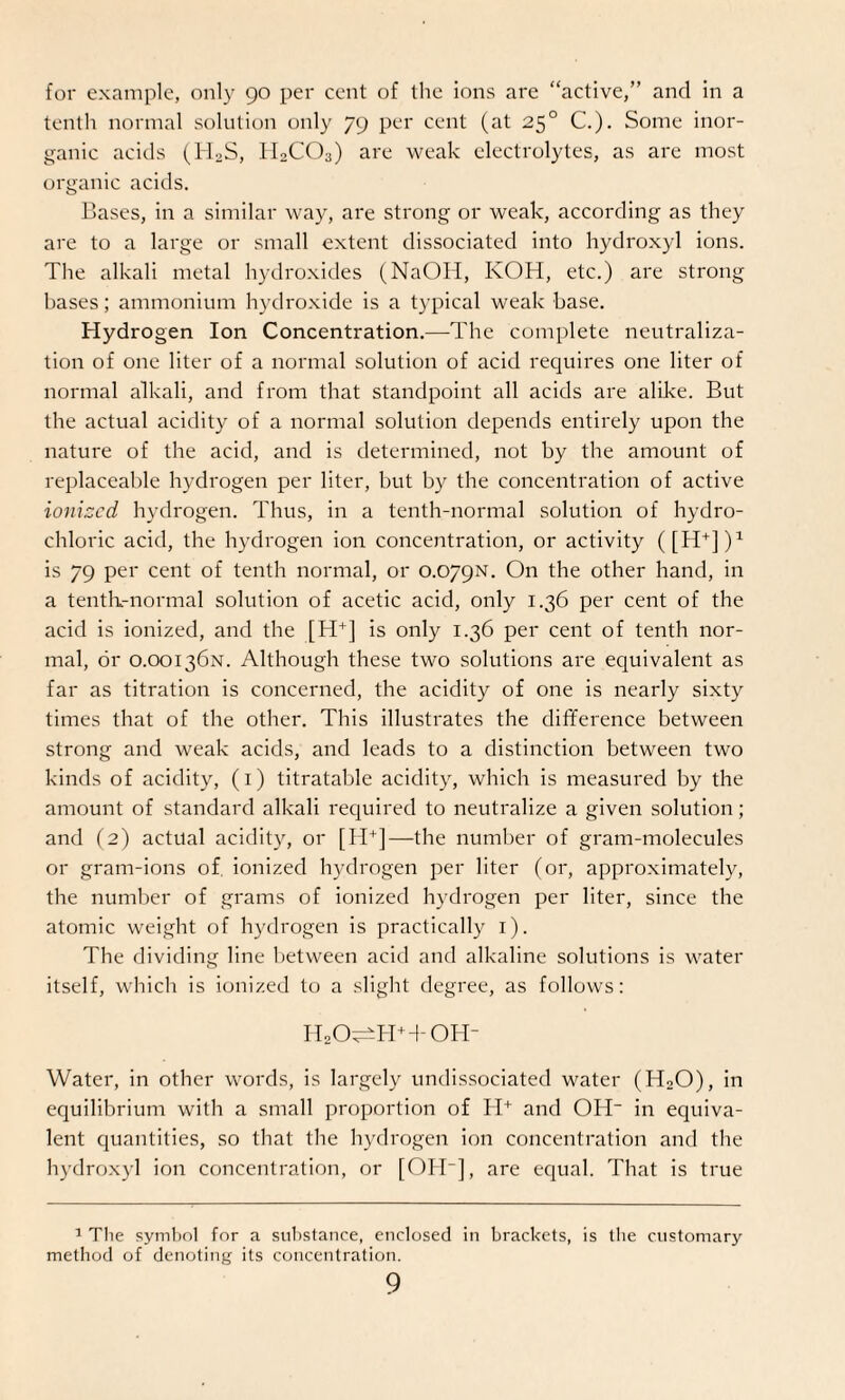 for example, only 90 per cent of the ions are “active,” and in a tenth normal solution only 79 per cent (at 250 C.). Some inor¬ ganic acids (H2S, II2CO3) are weak electrolytes, as are most organic acids. Bases, in a similar way, are strong or weak, according as they are to a large or small extent dissociated into hydroxyl ions. The alkali metal hydroxides (NaOH, KOH, etc.) are strong bases; ammonium hydroxide is a typical weak base. Hydrogen Ion Concentration.—The complete neutraliza¬ tion of one liter of a normal solution of acid requires one liter of normal alkali, and from that standpoint all acids are alike. But the actual acidity of a normal solution depends entirely upon the nature of the acid, and is determined, not by the amount of replaceable hydrogen per liter, but by the concentration of active ionized hydrogen. Thus, in a tenth-normal solution of hydro¬ chloric acid, the hydrogen ion concentration, or activity ([H+])1 is 79 per cent of tenth normal, or 0.079N. On the other hand, in a tenth-normal solution of acetic acid, only 1.36 per cent of the acid is ionized, and the [H+] is only 1.36 per cent of tenth nor¬ mal, dr 0.00136N. Although these two solutions are equivalent as far as titration is concerned, the acidity of one is nearly sixty times that of the other. This illustrates the difference between strong and weak acids, and leads to a distinction between two kinds of acidity, (1) titratable acidity, which is measured by the amount of standard alkali required to neutralize a given solution; and (2) actual acidity, or [H+]—the number of gram-molecules or gram-ions of ionized hydrogen per liter (or, approximately, the number of grams of ionized hydrogen per liter, since the atomic weight of hydrogen is practically 1). The dividing line between acid and alkaline solutions is water itself, which is ionized to a slight degree, as follows: ii2o^h+toh- Water, in other words, is largely undissociated water (HaO), in equilibrium with a small proportion of H+ and OH in equiva¬ lent quantities, so that the hydrogen ion concentration and the hydroxyl ion concentration, or [OH], are equal. That is true 1 The symbol for a substance, enclosed in brackets, is the customary method of denoting its concentration.