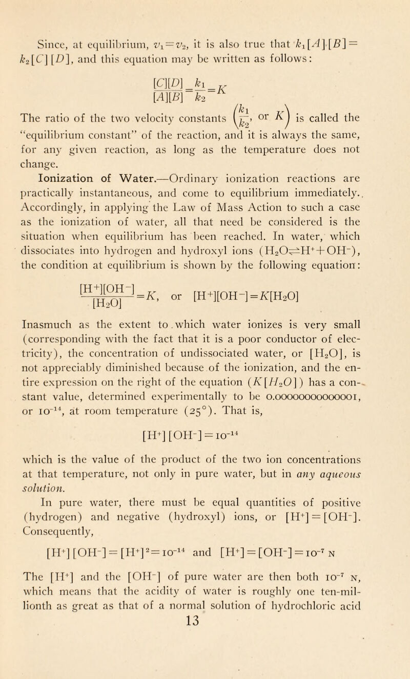 Since, at equilibrium, vi=v2, it is also true that k^A]■[/?] — A’o[C ] [Z)], and this equation may be written as follows: [cm=h=K [A][B] k‘2 kl k2’ “equilibrium constant” of the reaction, and it is always the same, for any given reaction, as long as the temperature does not change. Ionization of Water.—Ordinary ionization reactions are practically instantaneous, and come to equilibrium immediately., Accordingly, in applying the Law of Mass Action to such a case as the ionization of water, all that need be considered is the situation when equilibrium has been reached. In water, which dissociates into hydrogen and hydroxyl ions (H2O^H+ + OH“), the condition at equilibrium is shown by the following equation: The ratio of the two velocity constants or K) is called the [H+][OH-] [HaO] or [H+][0H-]=/l[H20] Inasmuch as the extent to . which water ionizes is very small (corresponding with the fact that it is a poor conductor of elec¬ tricity), the concentration of undissociated water, or [H20], is not appreciably diminished because of the ionization, and the en¬ tire expression on the right of the equation (K[H20]) has a con¬ stant value, determined experimentally to be o.oooooooooooooi, or icr14, at room temperature (250). That is, [H+] [OH-] = icr14 which is the value of the product of the two ion concentrations at that temperature, not only in pure water, but in any aqueous solution. In pure water, there must be equal quantities of positive (hydrogen) and negative (hydroxyl) ions, or [H+] = [OH-]. Consequently, [H+] [OH-] = [H+]2= io-14 and [H+] = [OH-] = icr7 n The [H+] and the [OH-] of pure water are then both io-7 n, which means that the acidity of water is roughly one ten-mil¬ lionth as great as that of a normal solution of hydrochloric acid