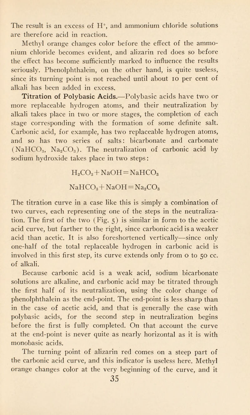 The result is an excess of H+, and ammonium chloride solutions are therefore acid in reaction. Methyl orange changes color before the effect of the ammo¬ nium chloride becomes evident, and alizarin red does so before the effect has become sufficiently marked to influence the results seriously. Phenolphthalein, on the other hand, is quite useless, since its turning point is not reached until about io per cent of alkali has been added in excess. Titration of Polybasic Acids.—Polybasic acids have two or more replaceable hydrogen atoms, and their neutralization by alkali takes place in two or more stages, the completion of each stage corresponding with the formation of some definite salt. Carbonic acid, for example, has two replaceable hydrogen atoms, and so has two series of salts: bicarbonate and carbonate (NaHC03, Na2C03). The neutralization of carbonic acid by sodium hydroxide takes place in two steps: H2C03+NaOH = NaHCOa NaHC03 + NaOH = Na2C03 The titration curve in a case like this is simply a combination of two curves, each representing one of the steps in the neutraliza¬ tion. The first of the two (Fig. 5) is similar in form to the acetic acid curve, but farther to the right, since carbonic acid is a weaker acid than acetic. It is also foreshortened vertically—since only one-half of the total replaceable hydrogen in carbonic acid is involved in this first step, its curve extends only from o to 50 cc. of alkali. Because carbonic acid is a weak acid, sodium bicarbonate solutions are alkaline, and carbonic acid may be titrated through the first half of its neutralization, using the color change of phenolphthalein as the end-point. The end-point is less sharp than in the case of acetic acid, and that is generally the case with polybasic acids, for the second step in neutralization begins before the first is fully completed. On that account the curve at the end-point is never quite as nearly horizontal as it is with monobasic acids. The turning point of alizarin red comes on a steep part of the carbonic acid curve, and this indicator is useless here. Methyl orange changes color at the very beginning of the curve, and it