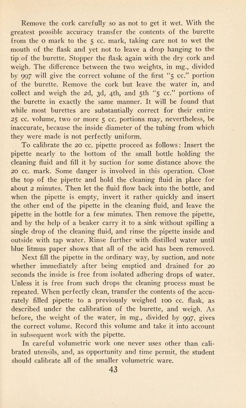 Remove the cork carefully so as not to get it wet. With the greatest possible accuracy transfer the contents of the burette from the o mark to the 5 cc. mark, taking care not to wet the mouth of the flask and yet not to leave a drop hanging to the tip of the burette. Stopper the flask again with the dry cork and weigh. The difference between the two weights, in mg., divided by 997 will give the correct volume of the first “5 cc.” portion of the burette. Remove the cork but leave the water in, and collect and weigh the 2d, 3d, 4th, and 5th “5 cc.” portions of the burette in exactly the same manner. It will be found that while most burettes are substantially correct for their entire 25 cc. volume, two or more 5 cc. portions may, nevertheless, be inaccurate, because the inside diameter of the tubing from which they were made is not perfectly uniform. To calibrate the 20 cc. pipette proceed as follows: Insert the pipette nearly to the bottom of the small bottle holding the cleaning fluid and fill it by suction for some distance above the 20 cc. mark. Some danger is involved in this operation. Close the top of the pipette and hold the cleaning fluid in place for about 2 minutes. Then let the fluid flow back into the bottle, and when the pipette is empty, invert it rather quickly and insert the other end of the pipette in the cleaning fluid, and leave the pipette in the bottle for a few minutes. Then remove the pipette, and by the help of a beaker carry it to a sink without spilling a single drop of the cleaning fluid, and rinse the pipette inside and outside with tap water. Rinse further with distilled water until blue litmus paper shows that all of the acid has been removed. Next fill the pipette in the ordinary way, by suction, and note whether immediately after being emptied and drained for 20 seconds the inside is free from isolated adhering drops of water. Unless it is free from such drops the cleaning process must be repeated. When perfectly clean, transfer the contents of the accu¬ rately filled pipette to a previously weighed 100 cc. flask, as described under the calibration of the burette, and weigh. As before, the weight of the water, in mg., divided by 997, gives the correct volume. Record this volume and take it into account in subsequent work with the pipette. In careful volumetric work one never uses other than cali¬ brated utensils, and, as opportunity and time permit, the student should calibrate all of the smaller volumetric ware.