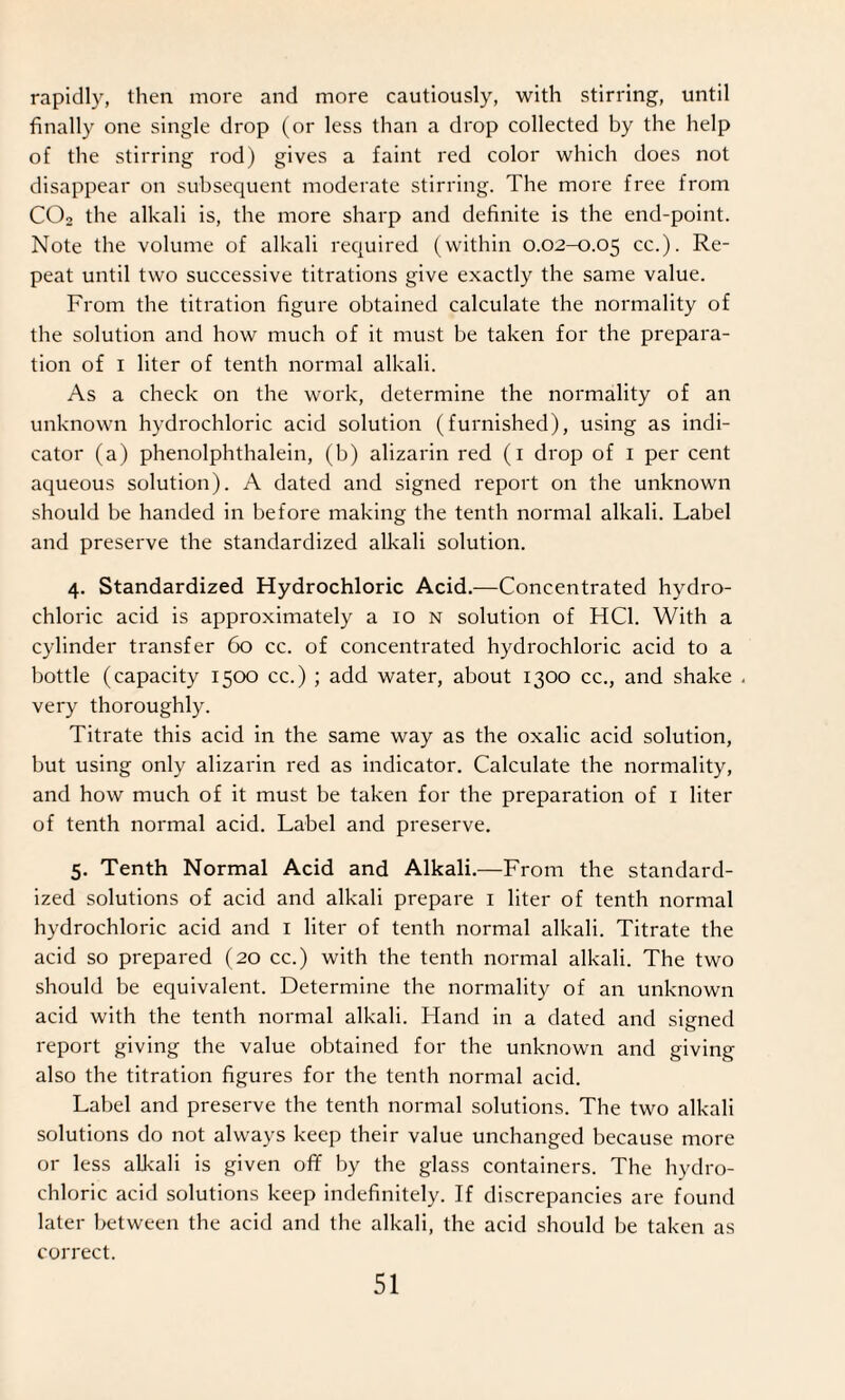 rapidly, then more and more cautiously, with stirring, until finally one single drop (or less than a drop collected by the help of the stirring rod) gives a faint red color which does not disappear on subsequent moderate stirring. The more free from C02 the alkali is, the more sharp and definite is the end-point. Note the volume of alkali required (within 0.02-0.05 cc.). Re¬ peat until two successive titrations give exactly the same value. From the titration figure obtained calculate the normality of the solution and how much of it must be taken for the prepara¬ tion of 1 liter of tenth normal alkali. As a check on the work, determine the normality of an unknown hydrochloric acid solution (furnished), using as indi¬ cator (a) phenolphthalein, (b) alizarin red (1 drop of 1 per cent aqueous solution). A dated and signed report on the unknown should be handed in before making the tenth normal alkali. Label and preserve the standardized alkali solution. 4. Standardized Hydrochloric Acid.—Concentrated hydro¬ chloric acid is approximately a 10 n solution of HC1. With a cylinder transfer 60 cc. of concentrated hydrochloric acid to a bottle (capacity 1500 cc.) ; add water, about 1300 cc., and shake . very thoroughly. Titrate this acid in the same way as the oxalic acid solution, but using only alizarin red as indicator. Calculate the normality, and how much of it must be taken for the preparation of 1 liter of tenth normal acid. Label and preserve. 5. Tenth Normal Acid and Alkali.—From the standard¬ ized solutions of acid and alkali prepare 1 liter of tenth normal hydrochloric acid and 1 liter of tenth normal alkali. Titrate the acid so prepared (20 cc.) with the tenth normal alkali. The two should be equivalent. Determine the normality of an unknown acid with the tenth normal alkali. Hand in a dated and signed report giving the value obtained for the unknown and giving also the titration figures for the tenth normal acid. Label and preserve the tenth normal solutions. The two alkali solutions do not always keep their value unchanged because more or less alkali is given off by the glass containers. The hydro¬ chloric acid solutions keep indefinitely. If discrepancies are found later between the acid and the alkali, the acid should be taken as correct.