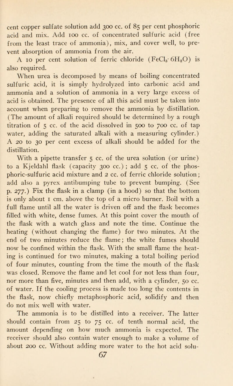 cent copper sulfate solution add 300 cc. of 85 per cent phosphoric acid and mix. Add 100 cc. of concentrated sulfuric acid (free from the least trace of ammonia), mix, and cover well, to pre¬ vent absorption of ammonia from the air. A 10 per cent solution of ferric chloride (FeCl3‘ 6H20) is also required. When urea is decomposed by means of boiling concentrated sulfuric acid, it is simply hydrolyzed into carbonic acid and ammonia and a solution of ammonia in a very large excess of acid is obtained. The presence of all this acid must be taken into account when preparing to remove the ammonia by distillation. (The amount of alkali required should be determined by a rough titration of 5 cc. of the acid dissolved in 500 to 700 cc. of tap water, adding the saturated alkali with a measuring cylinder.) A 20 to 30 per cent excess of alkali should be added for the distillation. With a pipette transfer 5 cc. of the urea solution (or urine) to a Kjeldahl flask (capacity 300 cc.) ; add 5 cc. of the phos¬ phoric-sulfuric acid mixture and 2 cc. of ferric chloride solution; add also a pyrex antibumping tube to prevent bumping. (See p. 277.) Fix the flask in a clamp (in a hood) so that the bottom is only about 1 cm. above the top of a micro burner. Boil with a full flame until all the water is driven off and the flask becomes filled with white, dense fumes. At this point cover the mouth of the flask with a watch glass and note the time. Continue the heating (without changing the flame) for two minutes. At the end of two minutes reduce the flame; the white fumes should now be confined within the flask. With the small flame the heat¬ ing is continued for two minutes, making a total boiling period of four minutes, counting from the time the mouth of the flask was closed. Remove the flame and let cool for not less than four, nor more than five, minutes and then add, with a cylinder, 50 cc. of water. If the cooling process is made too long the contents in the flask, now chiefly metaphosphoric acid, solidify and then do not mix well with water. The ammonia is to be distilled into a receiver. The latter should contain from 25 to 75 cc. of tenth normal acid, the amount depending on how much ammonia is expected. The receiver should also contain water enough to make a volume of about 200 cc. Without adding more water to the hot acid solu-