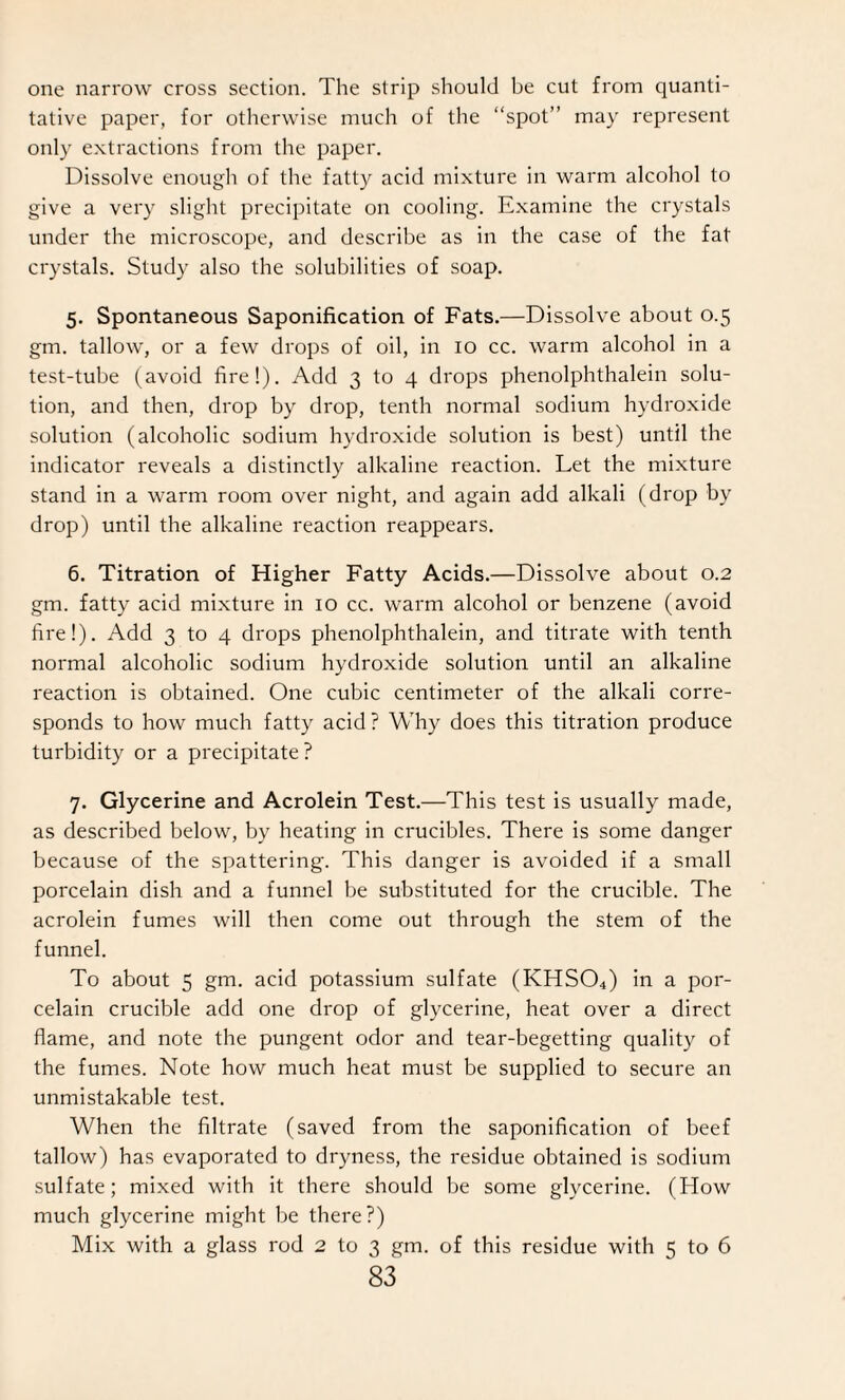 one narrow cross section. The strip should be cut from quanti¬ tative paper, for otherwise much of the “spot” may represent only extractions from the paper. Dissolve enough of the fatty acid mixture in warm alcohol to give a very slight precipitate on cooling. Examine the crystals under the microscope, and describe as in the case of the fat crystals. Study also the solubilities of soap. 5. Spontaneous Saponification of Fats.—Dissolve about 0.5 gm. tallow, or a few drops of oil, in 10 cc. warm alcohol in a test-tube (avoid fire!). Add 3 to 4 drops phenolphthalein solu¬ tion, and then, drop by drop, tenth normal sodium hydroxide solution (alcoholic sodium hydroxide solution is best) until the indicator reveals a distinctly alkaline reaction. Let the mixture stand in a warm room over night, and again add alkali (drop by drop) until the alkaline reaction reappears. 6. Titration of Higher Fatty Acids.—Dissolve about 0.2 gm. fatty acid mixture in 10 cc. warm alcohol or benzene (avoid fire!). Add 3 to 4 drops phenolphthalein, and titrate with tenth normal alcoholic sodium hydroxide solution until an alkaline reaction is obtained. One cubic centimeter of the alkali corre¬ sponds to how much fatty acid? Why does this titration produce turbidity or a precipitate ? 7. Glycerine and Acrolein Test.—This test is usually made, as described below, by heating in crucibles. There is some danger because of the spattering. This danger is avoided if a small porcelain dish and a funnel be substituted for the crucible. The acrolein fumes will then come out through the stem of the funnel. To about 5 gm. acid potassium sulfate (KHS04) in a por¬ celain crucible add one drop of glycerine, heat over a direct flame, and note the pungent odor and tear-begetting quality of the fumes. Note how much heat must be supplied to secure an unmistakable test. When the filtrate (saved from the saponification of beef tallow) has evaporated to dryness, the residue obtained is sodium sulfate; mixed with it there should be some glycerine. (How much glycerine might be there?) Mix with a glass rod 2 to 3 gm. of this residue with 5 to 6
