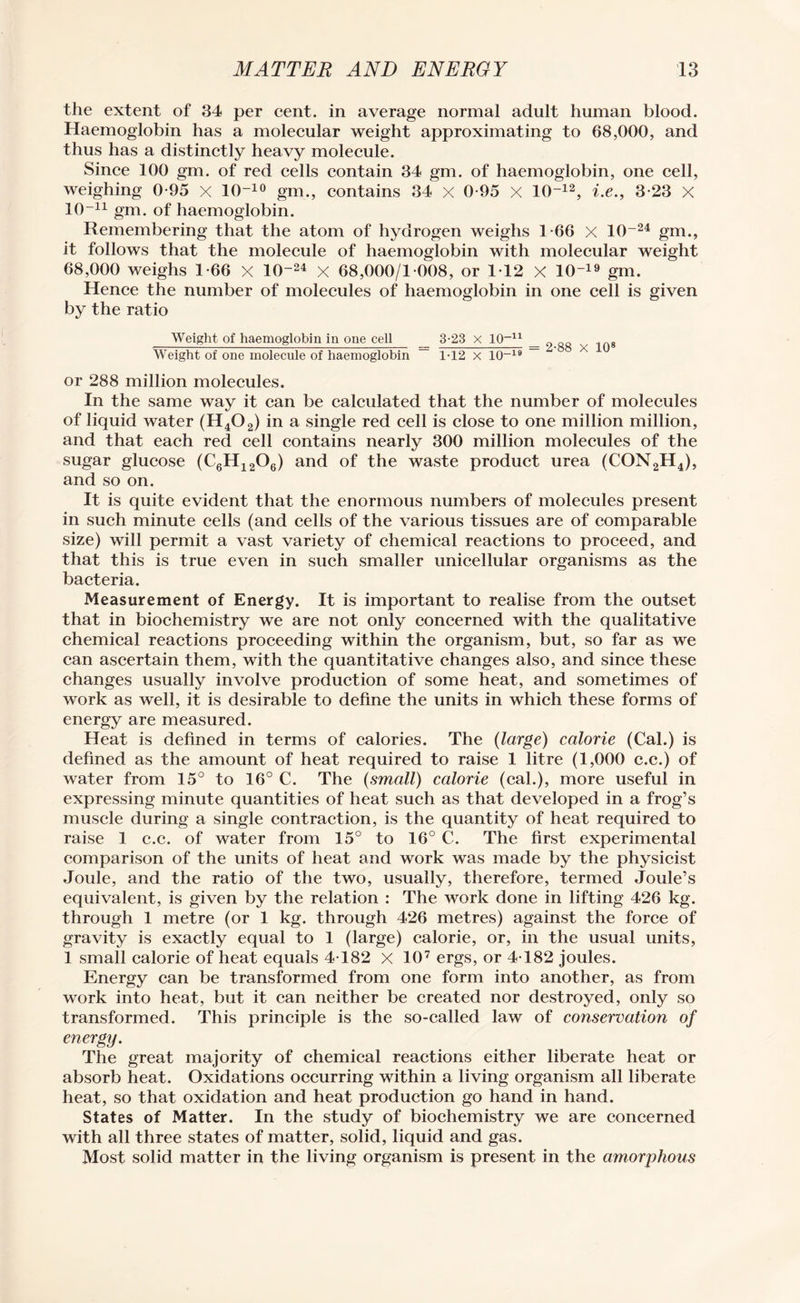 the extent of 34 per cent, in average normal adult human blood. Haemoglobin has a molecular weight approximating to 68,000, and thus has a distinctly heavy molecule. Since 100 gm. of red cells contain 34 gm. of haemoglobin, one cell, weighing 0-95 x 10-10 gm., contains 34 x 0-95 X 10-12, i.e., 3-23 x 10-n gm. 0f haemoglobin. Remembering that the atom of hydrogen weighs 1-66 X 10~24 gm., it follows that the molecule of haemoglobin with molecular weight 68,000 weighs 1-66 X 1()-24 X 68,000/1 008, or 112 X 10~19 gm. Hence the number of molecules of haemoglobin in one cell is given by the ratio Weight of haemoglobin in one cell _ 3-23 x IQ-11 _ Weight of one molecule of haemoglobin ~~ 1-12 x 10~19 — A or 288 million molecules. In the same way it can be calculated that the number of molecules of liquid water (H402) in a single red cell is close to one million million, and that each red cell contains nearly 300 million molecules of the sugar glucose (C6H12Oe) and of the waste product urea (CON2H4), and so on. It is quite evident that the enormous numbers of molecules present in such minute cells (and cells of the various tissues are of comparable size) will permit a vast variety of chemical reactions to proceed, and that this is true even in such smaller unicellular organisms as the bacteria. Measurement of Energy. It is important to realise from the outset that in biochemistry we are not only concerned with the qualitative chemical reactions proceeding within the organism, but, so far as we can ascertain them, with the quantitative changes also, and since these changes usually involve production of some heat, and sometimes of work as well, it is desirable to define the units in which these forms of energy are measured. Heat is defined in terms of calories. The (large) calorie (Cal.) is defined as the amount of heat required to raise 1 litre (1,000 c.c.) of water from 15° to 16° C. The (small) calorie (cal.), more useful in expressing minute quantities of heat such as that developed in a frog’s muscle during a single contraction, is the quantity of heat required to raise 1 c.c. of water from 15° to 16°C. The first experimental comparison of the units of heat and work was made by the physicist Joule, and the ratio of the two, usually, therefore, termed Joule’s equivalent, is given by the relation : The work done in lifting 426 kg. through 1 metre (or 1 kg. through 426 metres) against the force of gravity is exactly equal to 1 (large) calorie, or, in the usual units, 1 small calorie of heat equals 4T82 X 107 ergs, or 4T82 joules. Energy can be transformed from one form into another, as from work into heat, but it can neither be created nor destroyed, only so transformed. This principle is the so-called law of conservation of energy. The great majority of chemical reactions either liberate heat or absorb heat. Oxidations occurring within a living organism all liberate heat, so that oxidation and heat production go hand in hand. States of Matter. In the study of biochemistry we are concerned with all three states of matter, solid, liquid and gas. Most solid matter in the living organism is present in the amorphous