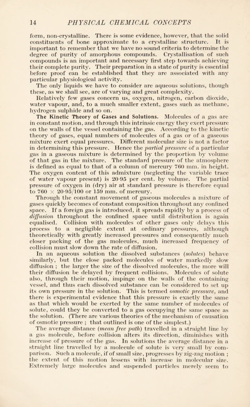 form, non-crystalline. There is some evidence, however, that the solid constituents of bone approximate to a crystalline structure. It is important to remember that we have no sound criteria to determine the degree of purity of amorphous compounds. Crystallisation of such compounds is an important and necessary first step towards achieving their complete purity. Their preparation in a state of purity is essential before proof can be established that they are associated with any particular physiological activity. The only liquids we have to consider are aqueous solutions, though these, as we shall see, are of varying and great complexity. Relatively few gases concern us, oxygen, nitrogen, carbon dioxide, water vapour, and, to a much smaller extent, gases such as methane, hydrogen sulphide and so on. The Kinetic Theory of Gases and Solutions. Molecules of a gas are in constant motion, and through this intrinsic energy they exert pressure on the walls of the vessel containing the gas. According to the kinetic theory of gases, equal numbers of molecules of a gas or of a gaseous mixture exert equal pressures. Different molecular size is not a factor in determining this pressure. Hence the partial pressure of a particular gas in a gaseous mixture is determined by the proportion by volume of that gas in the mixture. The standard pressure of the atmosphere is defined as equal to that of a column of mercury 760 mm. in height. The oxygen content of this admixture (neglecting the variable trace of water vapour present) is 20-95 per cent, by volume. The partial pressure of oxygen in (dry) air at standard pressure is therefore equal to 760 X 20-95/100 or 159 mm. of mercury. Through the constant movement of gaseous molecules a mixture of gases quickly becomes of constant composition throughout any confined space. If a foreign gas is introduced, it spreads rapidly by a process of diffusion throughout the confined space until distribution is again equalised. Collision with molecules of other gases only delays this process to a negligible extent at ordinary pressures, although theoretically with greatly increased pressures and consequently much closer packing of the gas molecules, much increased frequency of collision must slow down the rate of diffusion. In an aqueous solution the dissolved substances (solutes) behave similarly, but the close packed molecules of water markedly slow diffusion ; the larger the size of the dissolved molecules, the more will their diffusion be delayed by frequent collisions. Molecules of solute also, through their motion, impinge on the walls of the containing vessel, and thus each dissolved substance can be considered to set up its own pressure in the solution. This is termed osmotic pressure, and there is experimental evidence that this pressure is exactly the same as that which would be exerted by the same number of molecules of solute, could they be converted to a gas occupying the same space as the solution. (There are various theories of the mechanism of causation of osmotic pressure ; that outlined is one of the simplest.) The average distance (mean free path) travelled in a straight line by a gas molecule, before collision alters its direction, diminishes with increase of pressure of the gas. In solutions the average distance in a straight line travelled by a molecule of solute is very small by com¬ parison. Such a molecule, if of small size, progresses by zig-zag motion ; the extent of this motion lessens with increase in molecular size. Extremely large molecules and suspended particles merely seem to