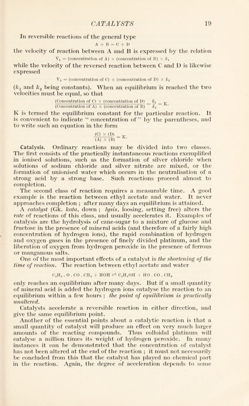 In reversible reactions of the general type A + B = C + D the velocity of reaction between A and B is expressed by the relation Vi = (concentration of A) x (concentration of B) x while the velocity of the reversed reaction between C and D is likewise expressed V, = (concentration of C) x (concentration of D) x Jc2 (kj and k2 being constants). When an equilibrium is reached the two velocities must be equal, so that (Concentration of C) x (concentration of D) %i _ j- (Concentration of A) x (concentration of B) k2 K is termed the equilibrium constant for the particular reaction. It is convenient to indicate “ concentration of ” by the parentheses, and to write such an equation in the form (C) X (D) (A) X (B) Iv- Catalysis. Ordinary reactions may be divided into two classes. The first consists of the practically instantaneous reactions exemplified in ionised solutions, such as the formation of silver chloride when solutions of sodium chloride and silver nitrate are mixed, or the formation of unionised water which occurs in the neutralisation of a strong acid by a strong base. Such reactions proceed almost to completion. The second class of reaction requires a measurable time. A good example is the reaction between ethyl acetate and water. It never approaches completion ; after many days an equilibrium is attained. A catalyst (Gk. kata, down ; lysis, loosing, setting free) alters the rate of reactions of this class, and usually accelerates it. Examples of catalysis are the hydrolysis of cane-sugar to a mixture of glucose and fructose in the presence of mineral acids (and therefore of a fairly high concentration of hydrogen ions), the rapid combination of hydrogen and oxygen gases in the presence of finely divided platinum, and the liberation of oxygen from hydrogen peroxide in the presence of ferrous or manganous salts. One of the most important effects of a catalyst is the shortening of the time of reaction. The reaction between ethyl acetate and water C2H6 . O . CO . CH3 + HOH ^ C2H5OH + HO . CO . CH3 only reaches an equilibrium after many days. But if a small quantity of mineral acid is added the hydrogen ions catalyse the reaction to an equilibrium within a few hours ; the point of equilibrium is practically unaltered. Catalysts accelerate a reversible reaction in either direction, and give the same equilibrium point. Another of the essential points about a catalytic reaction is that a small quantity of catalyst will produce an effect on very much larger amounts of the reacting compounds. Thus colloidal platinum will catalyse a million times its weight of hydrogen peroxide. In many instances it can be demonstrated that the concentration of catalyst has not been altered at the end of the reaction ; it must not necessarily be concluded from this that the catalyst has played no chemical part in the reaction. Again, the degree of acceleration depends to some