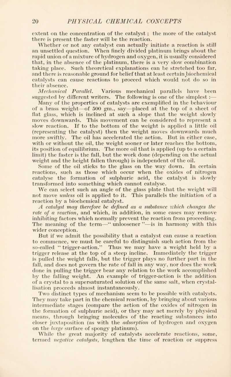 extent on the concentration of the catalyst ; the more of the catalyst there is present the faster will be the reaction. Whether or not any catalyst can actually initiate a reaction is still an unsettled question. When finely divided platinum brings about the rapid union of a mixture of hydrogen and oxygen, it is usually considered that, in the absence of the platinum, there is a very slow combination taking place. Such theoretical explanations can be stretched too far, and there is reasonable ground for belief that at least certain biochemical catalysts can cause reactions to proceed which would not do so in their absence. Mechanical Parallel. Various mechanical parallels have been suggested by different writers. The following is one of the simplest :— Many of the properties of catalysts are exemplified in the behaviour of a brass weight—of 500 gm., say—placed at the top of a sheet of flat glass, which is inclined at such a slope that the weight slowly moves downwards. This movement can be considered to represent a slow reaction. If to the bottom of the weight is applied a little oil (representing the catalyst) then the weight moves downwards much more swiftly. The oil has accelerated the action. But in either case, with or without the oil, the weight sooner or later reaches the bottom, its position of equilibrium. The more oil that is applied (up to a certain limit) the faster is the fall, but the work done (depending on the actual weight and the height fallen through) is independent of the oil. Some of the oil sticks to the glass on the way down. In certain reactions, such as those which occur when the oxides of nitrogen catalyse the formation of sulphuric acid, the catalyst is slowly transformed into something which cannot catalyse. We can select such an angle of the glass plate that the weight will not move unless oil is applied to it. This parallels the initiation of a reaction by a biochemical catalyst. A catalyst may therefore he defined as a substance ivhich changes the rate of a reaction, and which, in addition, in some cases may remove inhibiting factors which normally prevent the reaction from proceeding. The meaning of the term—■“ unloosener ”—is in harmony with this wider conception. But if we admit the possibility that a catalyst can cause a reaction to commence, we must be careful to distinguish such action from the so-called “ trigger-action.” Thus we may have a weight held by a trigger release at the top of a steep incline. Immediately the trigger is pulled the weight falls, but the trigger plays no further part in the fall, and does not govern the rate of fall in any way, nor does the work done in pulling the trigger bear any relation to the work accomplished by the falling weight. An example of trigger-action is the addition of a crystal to a supersaturated solution of the same salt, when crystal¬ lisation proceeds almost instantaneously. Two distinct types of mechanism seem to be possible with catalysts. They may take part in the chemical reaction, by bringing about various intermediate stages (compare the action of the oxides of nitrogen in the formation of sulphuric acid), or they may act merely by physical means, through bringing molecules of the reacting substances into closer juxtaposition (as with the adsorption of hydrogen and oxygen on the large surface of spongy platinum). While the great majority of catalysts accelerate reactions, some, termed negative catalysts, lengthen the time of reaction or suppress