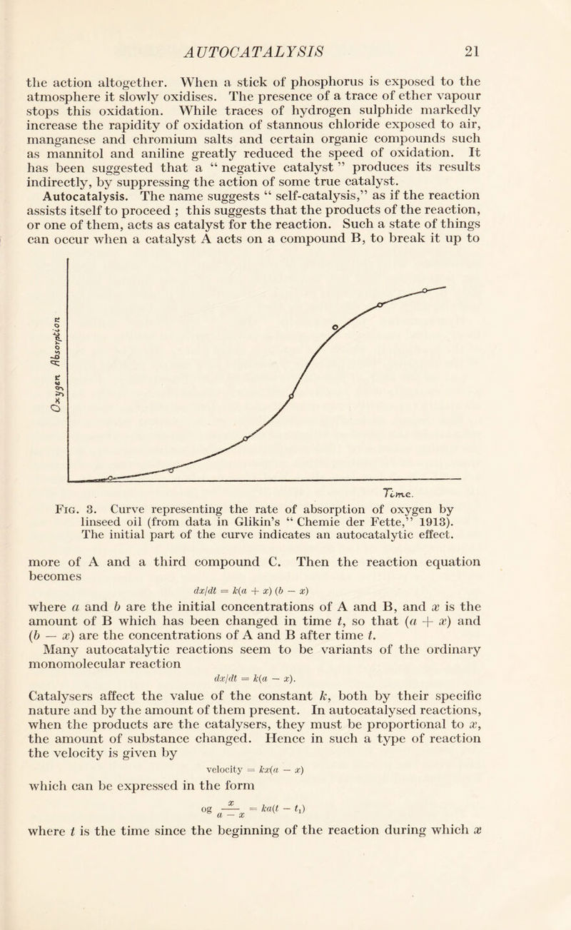 the action altogether. When a stick of phosphorus is exposed to the atmosphere it slowly oxidises. The presence of a trace of ether vapour stops this oxidation. While traces of hydrogen sulphide markedly increase the rapidity of oxidation of stannous chloride exposed to air, manganese and chromium salts and certain organic compounds such as mannitol and aniline greatly reduced the speed of oxidation. It has been suggested that a “ negative catalyst ” produces its results indirectly, by suppressing the action of some true catalyst. Autocatalysis. The name suggests “ self-catalysis,” as if the reaction assists itself to proceed ; this suggests that the products of the reaction, or one of them, acts as catalyst for the reaction. Such a state of things can occur when a catalyst A acts on a compound B, to break it up to Fig. 3. Curve representing the rate of absorption of oxygen by linseed oil (from data in Glikin’s “ Chemie der Fette,” 1913). The initial part of the curve indicates an autocatalytic effect. more of A and a third compound C. Then the reaction equation becomes dx/dt = k(a + x) (b — x) where a and b are the initial concentrations of A and B, and x is the amount of B which has been changed in time t, so that (a + x) and (b — x) are the concentrations of A and B after time t. Many autocatalytic reactions seem to be variants of the ordinary monomolecular reaction dx/dt — k(a — x). Catalysers affect the value of the constant k, both by their specific nature and by the amount of them present. In autocatalysed reactions, when the products are the catalysers, they must be proportional to x, the amount of substance changed. Hence in such a type of reaction the velocity is given by velocity = kx(a — x) which can be expressed in the form where t is the time since the beginning of the reaction during which x