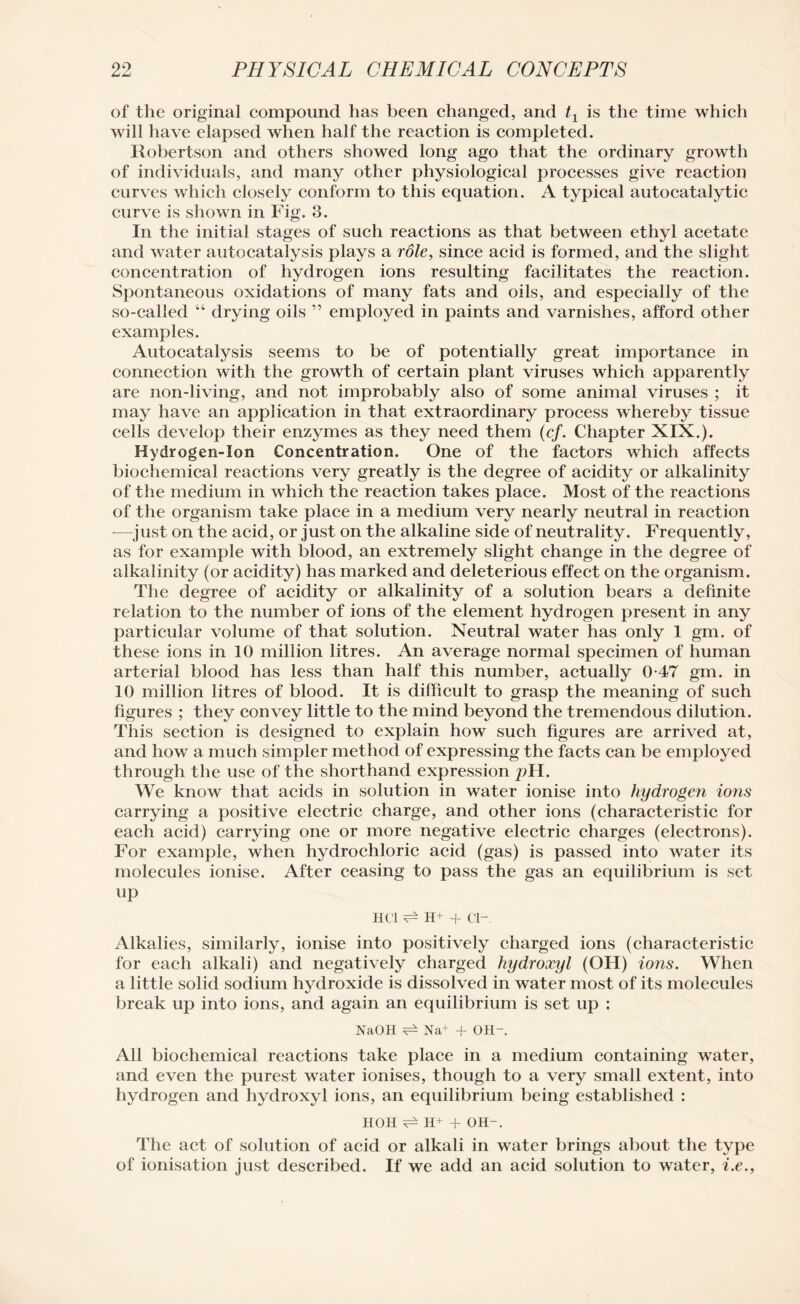 of the original compound has been changed, and t1 is the time which will have elapsed when half the reaction is completed. Robertson and others showed long ago that the ordinary growth of individuals, and many other physiological processes give reaction curves which closely conform to this equation. A typical autocatalytic curve is shown in Fig. 3. In the initial stages of such reactions as that between ethyl acetate and water autocatalysis plays a role, since acid is formed, and the slight concentration of hydrogen ions resulting facilitates the reaction. Spontaneous oxidations of many fats and oils, and especially of the so-called “ drying oils ” employed in paints and varnishes, afford other examples. Autocatalysis seems to be of potentially great importance in connection with the growth of certain plant viruses which apparently are non-living, and not improbably also of some animal viruses ; it may have an application in that extraordinary process whereby tissue cells develop their enzymes as they need them (cf. Chapter XIX.). Hydrogen-Son Concentration. One of the factors which affects biochemical reactions very greatly is the degree of acidity or alkalinity of the medium in which the reaction takes place. Most of the reactions of the organism take place in a medium very nearly neutral in reaction —just on the acid, or just on the alkaline side of neutrality. Frequently, as for example with blood, an extremely slight change in the degree of alkalinity (or acidity) has marked and deleterious effect on the organism. The degree of acidity or alkalinity of a solution bears a definite relation to the number of ions of the element hydrogen present in any particular volume of that solution. Neutral water has only 1 gm. of these ions in 10 million litres. An average normal specimen of human arterial blood has less than half this number, actually 0-47 gm. in 10 million litres of blood. It is difficult to grasp the meaning of such figures ; they convey little to the mind beyond the tremendous dilution. This section is designed to explain how such figures are arrived at, and how a much simpler method of expressing the facts can be employed through the use of the shorthand expression pH. We know that acids in solution in water ionise into hydrogen ions carrying a positive electric charge, and other ions (characteristic for each acid) carrying one or more negative electric charges (electrons). For example, when hydrochloric acid (gas) is passed into wrater its molecules ionise. After ceasing to pass the gas an equilibrium is set up HCl ^ H+ + ci- Alkalies, similarly, ionise into positively charged ions (characteristic for each alkali) and negatively charged hydroxyl (OH) ions. When a little solid sodium hydroxide is dissolved in water most of its molecules break up into ions, and again an equilibrium is set up : NaOH ^ Na+ + OH-. All biochemical reactions take place in a medium containing water, and even the purest water ionises, though to a very small extent, into hydrogen and hydroxyl ions, an equilibrium being established : HOH ^ H+ + OH-. The act of solution of acid or alkali in water brings about the type of ionisation just described. If we add an acid solution to water, i.e.,