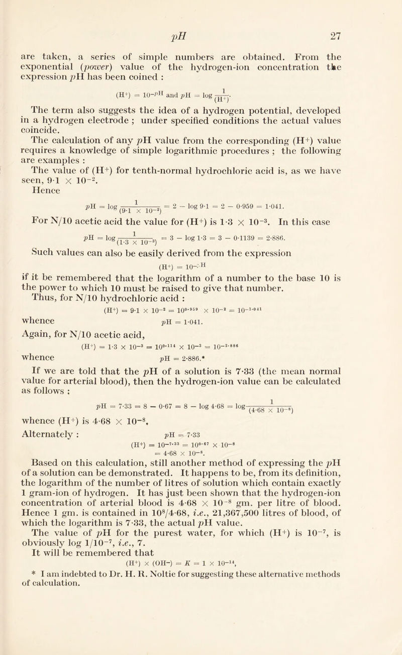 are taken, a series of simple numbers are obtained. From the exponential (power) value of the hydrogen-ion concentration tkc expression pH has been coined : (H+) = 10-^H and pH = log —XT- (H+) The term also suggests the idea of a hydrogen potential, developed in a hydrogen electrode ; under specified conditions the actual values coincide. The calculation of any pH value from the corresponding (H+) value requires a knowledge of simple logarithmic procedures ; the following are examples : The value of (H+) for tenth-normal hydrochloric acid is, as we have seen, 9T X 10-2. Hence pH = l0g (9-1 x io-2) = 2 - log 9-1 = 2 - 0-959 = 1-041. For N/10 acetic acid the value for (H+) is 1-3 X 10-3. In this case pH = log — ■ * |(- • == 3 - log 1-3 = 3 - 0-1139 = 2-886. Such values can also be easily derived from the expression (H+) = 10='H if it be remembered that the logarithm of a number to the base 10 is the power to which 10 must be raised to give that number. Thus, for N/10 hydrochloric acid : (H+) = 9-1 X 10-2 = 100-959 x 10-2 = lO-1'041 whence pH = i-04i. Again, for N/10 acetic acid, (H+) = 1-3 X 10-3 = 10°-114 X 10-3 = 10-2-886 whence pH = 2-886.* If we are told that the pH of a solution is 7-33 (the mean normal value for arterial blood), then the hydrogen-ion value can be calculated as follows : pH = 7-33 = 8 - 0-67 = 8 - log 4-68 = log (4;^ ^ whence (H+) is 4-68 X 10~8. Alternately : pH = 7-33 (H+) = 10-7-33 = 10°-67 X 10-8 = 4-68 X 10-8. Based on this calculation, still another method of expressing the pH of a solution can be demonstrated. It happens to be, from its definition, the logarithm of the number of litres of solution which contain exactly 1 gram-ion of hydrogen. It has just been shown that the hydrogen-ion concentration of arterial blood is 4-68 X 108 gm. per litre of blood. Hence 1 gm. is contained in 108/4-68, i.e., 21,367,500 litres of blood, of which the logarithm is 7-33, the actual pH value. The value of pH for the purest water, for which (H+) is 10-7, is obviously log 1/10-7, i.e., 7. It will be remembered that (H+) X (OH-) = K = 1 X 10-14, * I am indebted to Dr. H. R. Noltie for suggesting these alternative methods of calculation.