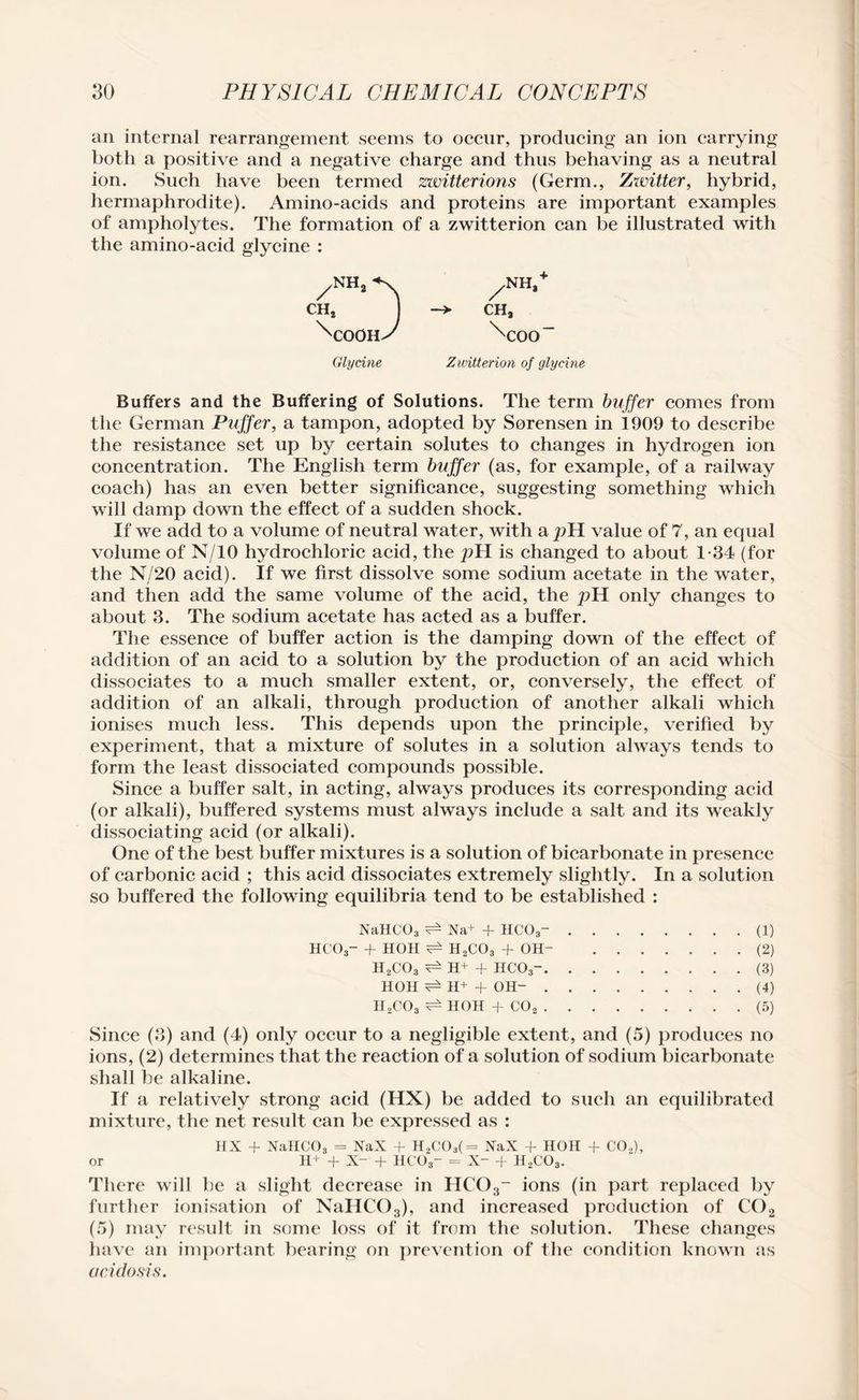 an internal rearrangement seems to occur, producing an ion carrying both a positive and a negative charge and thus behaving as a neutral ion. Such have been termed zwitterions (Germ., Zwitter, hybrid, hermaphrodite). Amino-acids and proteins are important examples of ampholytes. The formation of a zwitterion can be illustrated with the amino-acid glycine : /NH2«k /NH,+ CHj J -> CHa ^coons \:oo“ Glycine Zwitterion of glycine Buffers and the Buffering of Solutions. The term buffer comes from the German Puffer, a tampon, adopted by Sorensen in 1909 to describe the resistance set np by certain solutes to changes in hydrogen ion concentration. The English term buffer (as, for example, of a railway coach) has an even better significance, suggesting something which will damp down the effect of a sudden shock. If we add to a volume of neutral water, with a pH value of 7, an equal volume of N/10 hydrochloric acid, the pH is changed to about 1-34 (for the N/20 acid). If we first dissolve some sodium acetate in the water, and then add the same volume of the acid, the pH only changes to about 3. The sodium acetate has acted as a buffer. The essence of buffer action is the damping down of the effect of addition of an acid to a solution by the production of an acid which dissociates to a much smaller extent, or, conversely, the effect of addition of an alkali, through production of another alkali which ionises much less. This depends upon the principle, verified by experiment, that a mixture of solutes in a solution always tends to form the least dissociated compounds possible. Since a buffer salt, in acting, always produces its corresponding acid (or alkali), buffered systems must always include a salt and its weakly dissociating acid (or alkali). One of the best buffer mixtures is a solution of bicarbonate in presence of carbonic acid ; this acid dissociates extremely slightly. In a solution so buffered the following equilibria tend to be established : NaHC03 ^ Na+ + HC03-.(1) HCO3- -f HOH H,C03 + OH- .(2) II2C03 H+ + HCO3-.(3) HOH H+ + OH-.(4) H2COs HOH + C02.(5) Since (3) and (4) only occur to a negligible extent, and (5) produces no ions, (2) determines that the reaction of a solution of sodium bicarbonate shall be alkaline. If a relatively strong acid (HX) be added to such an equilibrated mixture, the net result can be expressed as : HX + NaHCOs = NaX + H„C03(= XaX + HOH + CO.,), or H+ + X- + HCO3- = X- + H2C03. There will be a slight decrease in HC03- ions (in part replaced by further ionisation of NaHC03), and increased production of C02 (5) may result in some loss of it from the solution. These changes have an important bearing on prevention of the condition known as aeidosis.