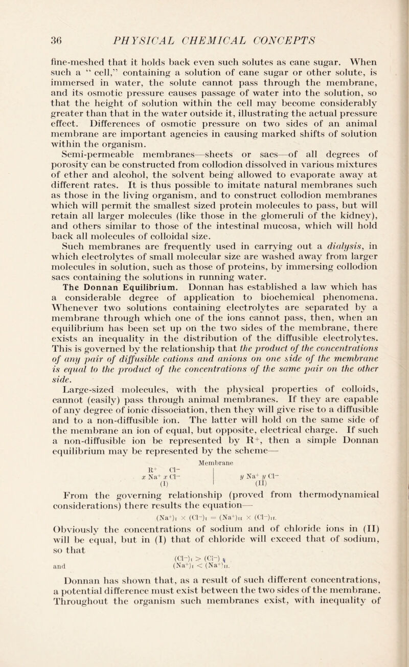 fine-meshed that it holds back even such solutes as cane sugar. When such a “ cell,” containing a solution of cane sugar or other solute, is immersed in water, the solute cannot pass through the membrane, and its osmotic pressure causes passage of water into the solution, so that the height of solution within the cell may become considerably greater than that in the water outside it, illustrating the actual pressure effect. Differences of osmotic pressure on two sides of an animal membrane are important agencies in causing marked shifts of solution within the organism. Semi-permeable membranes—sheets or sacs—of all degrees of porosity can be constructed from collodion dissolved in various mixtures of ether and alcohol, the solvent being allowed to evaporate away at different rates. It is thus possible to imitate natural membranes such as those in the living organism, and to construct collodion membranes which will permit the smallest sized protein molecules to pass, but will retain all larger molecules (like those in the glomeruli of the kidney), and others similar to those of the intestinal mucosa, which will hold back all molecules of colloidal size. Such membranes are frequently used in carrying out a dialysis, in which electrolytes of small molecular size are washed away from larger molecules in solution, such as those of proteins, by immersing collodion sacs containing the solutions in running water. The Donnan Equilibrium. Donnan has established a law which has a considerable degree of application to biochemical phenomena. Whenever two solutions containing electrolytes are separated by a membrane through which one of the ions cannot pass, then, when an equilibrium has been set up on the two sides of the membrane, there exists an inequality in the distribution of the diffusible electrolytes. This is governed by the relationship that the product of the concentrations of any pair of diffusible cations and anions on one side of the membrane is equal to the product of the concentrations of the same pair on the other side. Large-sized molecules, with the physical properties of colloids, cannot (easily) pass through animal membranes. If they are capable of any degree of ionic dissociation, then they will give rise to a diffusible and to a non-diffusible ion. The latter will hold on the same side of the membrane an ion of equal, but opposite, electrical charge. If such a non-diffusible ion be represented by R+, then a simple Donnan equilibrium may be represented by the scheme— Membrane R+ Cl- x Na+ x Cl- y Na+ y Cl~ (I) (H) From the governing relationship (proved from thermodynamical considerations) there results the equation— (Na+)t X (Cl—)i = (Na+)u x (Cl-)u. Obviously the concentrations of sodium and of chloride ions in (II) will be equal, but in (I) that of chloride will exceed that of sodium, so that (Cl—) i > (Cl-) < and (Na+)i < (Na+)n. Donnan has shown that, as a result of such different concentrations, a potential difference must exist between the two sides of the membrane. Throughout the organism such membranes exist, with inequality of