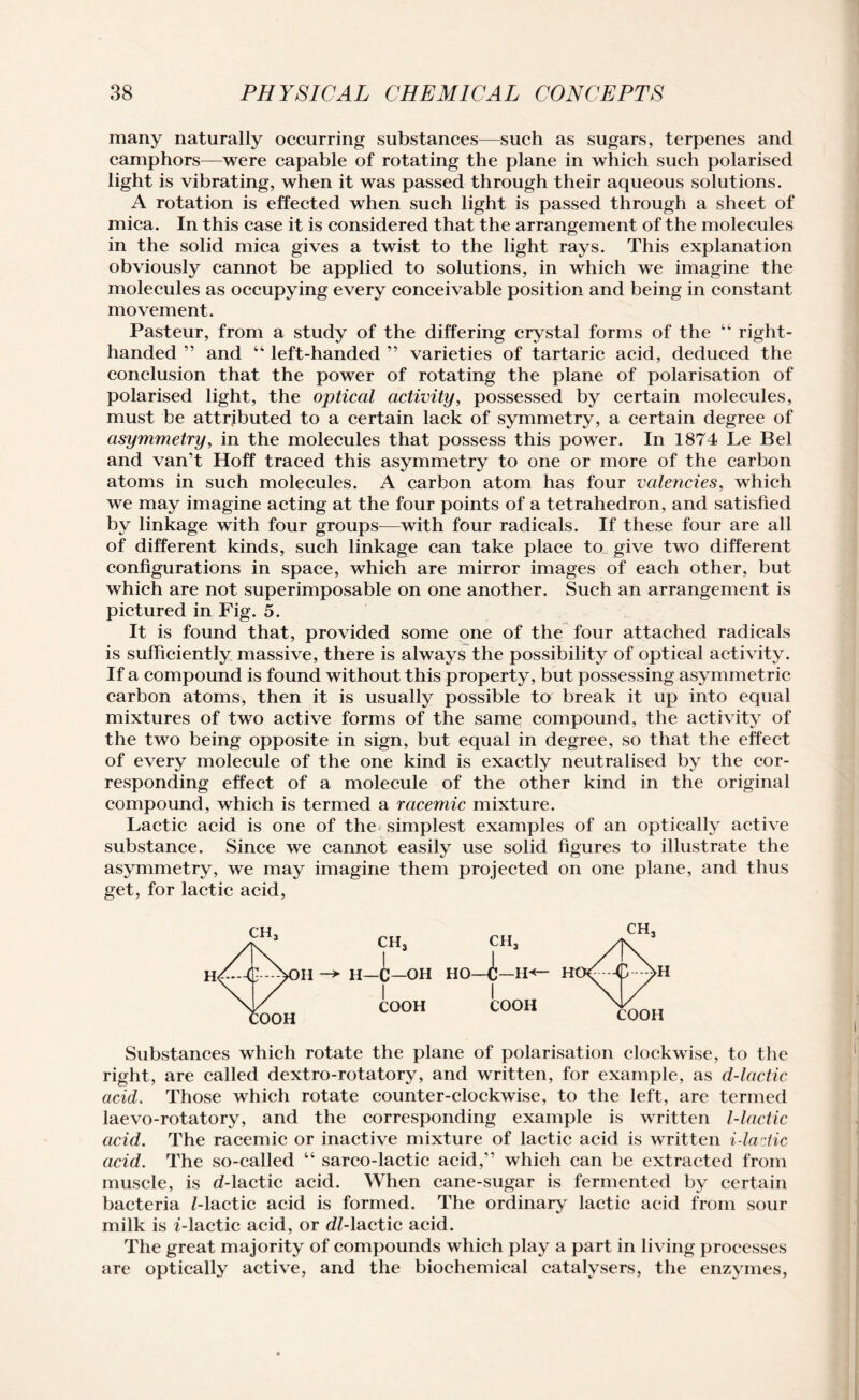 many naturally occurring substances—such as sugars, terpenes and camphors—were capable of rotating the plane in which such polarised light is vibrating, when it was passed through their aqueous solutions. A rotation is effected when such light is passed through a sheet of mica. In this case it is considered that the arrangement of the molecules in the solid mica gives a twist to the light rays. This explanation obviously cannot be applied to solutions, in which we imagine the molecules as occupying every conceivable position and being in constant movement. Pasteur, from a study of the differing crystal forms of the “ right- handed ” and “ left-handed ” varieties of tartaric acid, deduced the conclusion that the power of rotating the plane of polarisation of polarised light, the optical activity, possessed by certain molecules, must be attributed to a certain lack of symmetry, a certain degree of asymmetry, in the molecules that possess this power. In 1874 Le Bel and van’t Hoff traced this asymmetry to one or more of the carbon atoms in such molecules. A carbon atom has four valencies, which we may imagine acting at the four points of a tetrahedron, and satisfied by linkage with four groups—with four radicals. If these four are all of different kinds, such linkage can take place to give two different configurations in space, which are mirror images of each other, but which are not superimposable on one another. Such an arrangement is pictured in Fig. 5. It is found that, provided some one of the four attached radicals is sufficiently massive, there is always the possibility of optical activity. If a compound is found without this property, but possessing asymmetric carbon atoms, then it is usually possible to break it up into equal mixtures of two active forms of the same compound, the activity of the two being opposite in sign, but equal in degree, so that the effect of every molecule of the one kind is exactly neutralised by the cor¬ responding effect of a molecule of the other kind in the original compound, which is termed a racemic mixture. Lactic acid is one of the simplest examples of an optically active substance. Since we cannot easily use solid figures to illustrate the asymmetry, we may imagine them projected on one plane, and thus get, for lactic acid, CH3 ch3 H -* H—c—OH HO—(Jj—H*<— COOH COOH Substances which rotate the plane of polarisation clockwise, to the right, are called dextro-rotatory, and written, for example, as d-lactic acid. Those which rotate counter-clockwise, to the left, are termed laevo-rotatory, and the corresponding example is written l-lactic acid. The racemic or inactive mixture of lactic acid is written i-laztic acid. The so-called “ sarco-lactic acid,” which can be extracted from muscle, is d-lactic acid. When cane-sugar is fermented by certain bacteria Z-lactic acid is formed. The ordinary lactic acid from sour milk is i-lactic acid, or dZ-lactic acid. The great majority of compounds which play a part in living processes are optically active, and the biochemical catalvsers, the enzymes,