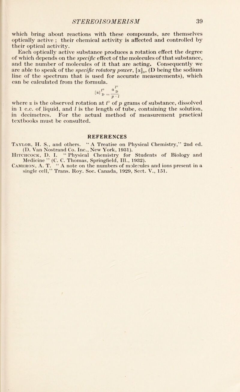 which bring about reactions with these compounds, are themselves optically active ; their chemical activity is affected and controlled by their optical activity. Each optically active substance produces a rotation effect the degree of which depends on the specific effect of the molecules of that substance, and the number of molecules of it that are acting. Consequently we are able to speak of the specific rotatory power, [a]D, (D being the sodium line of the spectrum that is used for accurate measurements), which can be calculated from the formula. t° . ,1° a ^ where a is the observed rotation at t° of p grams of substance, dissolved in 1 c.c. of liquid, and l is the length of tube, containing the solution, in decimetres. For the actual method of measurement practical textbooks must be consulted. REFERENCES Taylor, H. S., and others. “A Treatise on Physical Chemistry,” 2nd ed. (D. Van Nostrand Co. Inc., New York, 1931). Hitchcock, D. I. “ Physical Chemistry for Students of Biology and Medicine ” (C. C. Thomas, Springfield, Ill., 1932). Cameron, A. T. “ A note on the numbers of molecules and ions present in a single cell,” Trans. Roy. Soc. Canada, 1929, Sect. V., 151.