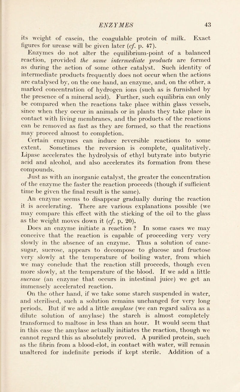 its weight of casein, the coagulable protein of milk. Exact figures for urease will be given later (cf. p. 47). Enzymes do not alter the equilibrium-point of a balanced reaction, provided the same intermediate products are formed as during the action of some other catalyst. Such identity of intermediate products frequently does not occur when the actions are catalysed by, on the one hand, an enzyme, and, on the other, a marked concentration of hydrogen ions (such as is furnished by the presence of a mineral acid). Further, such equilibria can only be compared when the reactions take place within glass vessels, since when they occur in animals or in plants they take place in contact with living membranes, and the products of the reactions can be removed as fast as they are formed, so that the reactions may proceed almost to completion. Certain enzymes can induce reversible reactions to some extent. Sometimes the reversion is complete, qualitatively. Lipase accelerates the hydrolysis of ethyl butyrate into butyric acid and alcohol, and also accelerates its formation from these compounds. Just as with an inorganic catalyst, the greater the concentration of the enzyme the faster the reaction proceeds (though if sufficient time be given the final result is the same). An enzyme seems to disappear gradually during the reaction it is accelerating. There are various explanations possible (we may compare this effect with the sticking of the oil to the glass as the weight moves down it (cf. p. 20). Does an enzyme initiate a reaction ? In some cases we may conceive that the reaction is capable of proceeding very very slowly in the absence of an enzyme. Thus a solution of cane- sugar, sucrose, appears to decompose to glucose and fructose very slowly at the temperature of boiling water, from which we may conclude that the reaction still proceeds, though even more slowly, at the temperature of the blood. If we add a little sucrase (an enzyme that occurs in intestinal juice) we get an immensely accelerated reaction. On the other hand, if we take some starch suspended in water, and sterilised, such a solution remains unchanged for very long periods. But if we add a little amylase (we can regard saliva as a dilute solution of amylase) the starch is almost completely transformed to maltose in less than an hour. It would seem that in this case the amylase actually initiates the reaction, though we cannot regard this as absolutely proved. A purified protein, such as the fibrin from a blood-clot, in contact with water, will remain unaltered for indefinite periods if kept sterile. Addition of a