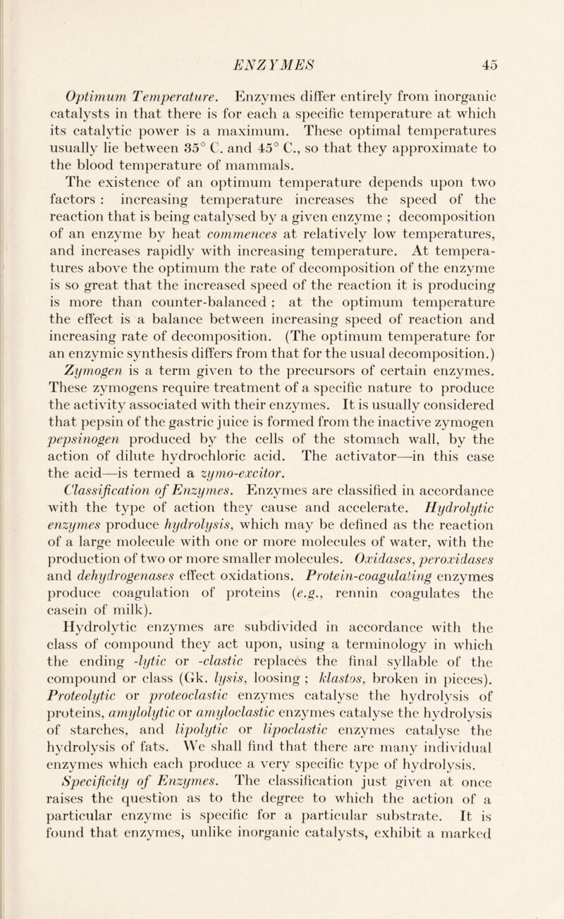 Optimum Temperature. Enzymes differ entirely from inorganic catalysts in that there is for each a specific temperature at which its catalytic power is a maximum. These optimal temperatures usually lie between 35° C. and 45° €., so that they approximate to the blood temperature of mammals. The existence of an optimum temperature depends upon two factors : increasing temperature increases the speed of the reaction that is being catalysed by a given enzyme ; decomposition of an enzyme by heat commences at relatively low temperatures, and increases rapidly with increasing temperature. At tempera¬ tures above the optimum the rate of decomposition of the enzyme is so great that the increased speed of the reaction it is producing is more than counter-balanced ; at the optimum temperature the effect is a balance between increasing speed of reaction and increasing rate of decomposition. (The optimum temperature for an enzymic synthesis differs from that for the usual decomposition.) Zymogen is a term given to the precursors of certain enzymes. These zymogens require treatment of a specific nature to produce the activity associated with their enzymes. It is usually considered that pepsin of the gastric juice is formed from the inactive zymogen pepsinogen produced by the cells of the stomach wall, by the action of dilute hydrochloric acid. The activator—in this case the acid—is termed a zymo-excitor. Classification of Enzymes. Enzymes are classified in accordance with the type of action they cause and accelerate. Hydrolytic enzymes produce hydrolysis, which may be defined as the reaction of a large molecule with one or more molecules of water, with the production of two or more smaller molecules. Oxidases, peroxidases and dehydrogenases effect oxidations. Protein-coagulating enzymes produce coagulation of proteins (e.g., rennin coagulates the casein of milk). Hydrolytic enzymes are subdivided in accordance with the class of compound they act upon, using a terminology in which the ending -lytic or -clastic replaces the final syllable of the compound or class (Gk. lysis, loosing ; klastos, broken in pieces). Proteolytic or proteoclastic enzymes catalyse the hydrolysis of proteins, amylolytic or amyloclastic enzymes catalyse the hydrolysis of starches, and lipolytic or lipoclastic enzymes catalyse the hydrolysis of fats. We shall find that there are many individual enzymes which each produce a very specific type of hydrolysis. Specificity of Enzymes. The classification just given at once raises the question as to the degree to which the action of a particular enzyme is specific for a particular substrate. It is found that enzymes, unlike inorganic catalysts, exhibit a marked