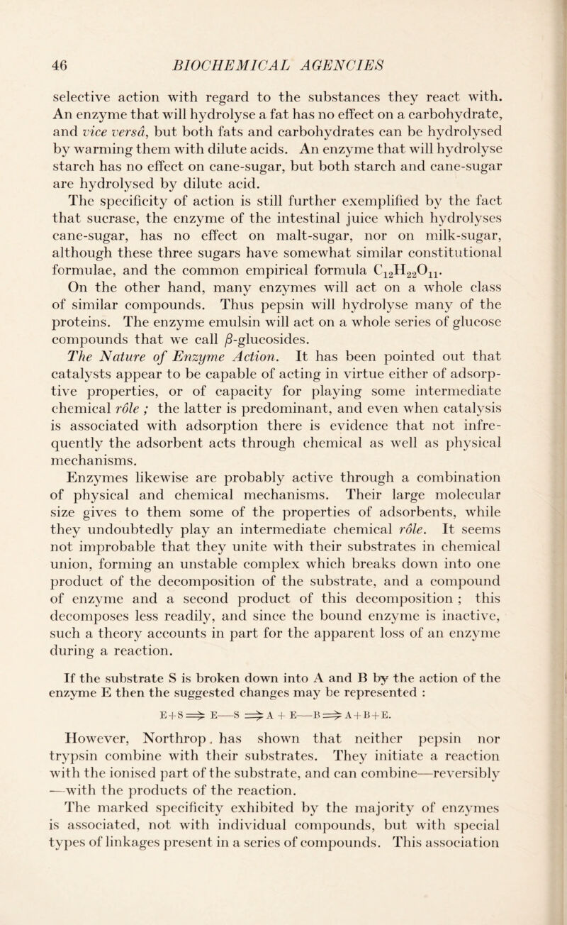 selective action with regard to the substances they react with. An enzyme that will hydrolyse a fat has no effect on a carbohydrate, and vice versa, but both fats and carbohydrates can be hydrolysed by warming them with dilute acids. An enzyme that will hydrolyse starch has no effect on cane-sugar, but both starch and cane-sugar are hydrolysed by dilute acid. The specificity of action is still further exemplified by the fact that sucrase, the enzyme of the intestinal juice which hydrolyses cane-sugar, has no effect on malt-sugar, nor on milk-sugar, although these three sugars have somewhat similar constitutional formulae, and the common empirical formula C12H22On. On the other hand, many enzymes will act on a whole class of similar compounds. Thus pepsin will hydrolyse many of the proteins. The enzyme emulsin will act on a whole series of glucose compounds that we call /3-glucosides. The Nature of Enzyme Action. It has been pointed out that catalysts appear to be capable of acting in virtue either of adsorp¬ tive properties, or of capacity for playing some intermediate chemical role ; the latter is predominant, and even when catalysis is associated with adsorption there is evidence that not infre¬ quently the adsorbent acts through chemical as well as physical mechanisms. Enzymes likewise are probably active through a combination of physical and chemical mechanisms. Their large molecular size gives to them some of the properties of adsorbents, while they undoubtedly play an intermediate chemical role. It seems not improbable that they unite with their substrates in chemical union, forming an unstable complex which breaks down into one product of the decomposition of the substrate, and a compound of enzyme and a second product of this decomposition ; this decomposes less readily, and since the bound enzyme is inactive, such a theory accounts in part for the apparent loss of an enzyme during a reaction. If the substrate S is broken down into A and B by the action of the enzyme E then the suggested changes may be represented : E + S=^: E-S + E-B=£: A + B + E. However, Northrop. has shown that neither pepsin nor trypsin combine with their substrates. They initiate a reaction with the ionised part of the substrate, and can combine—reversibly -—with the products of the reaction. The marked specificity exhibited by the majority of enzymes is associated, not with individual compounds, but with special types of linkages present in a series of compounds. This association