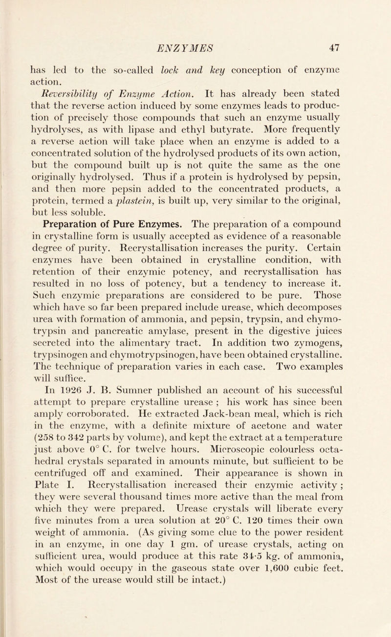 has led to the so-called lock and key conception of enzyme action. Reversibility of Enzyme Action. It has already been stated that the reverse action induced by some enzymes leads to produc¬ tion of precisely those compounds that such an enzyme usually hydrolyses, as with lipase and ethyl butyrate. More frequently a reverse action will take place when an enzyme is added to a concentrated solution of the hydrolysed products of its own action, but the compound built up is not quite the same as the one originally hydrolysed. Thus if a protein is hydrolysed by pepsin, and then more pepsin added to the concentrated products, a protein, termed a plastein, is built up, very similar to the original, but less soluble. Preparation of Pure Enzymes. The preparation of a compound in crystalline form is usually accepted as evidence of a reasonable degree of purity. Recrystallisation increases the purity. Certain enzymes have been obtained in crystalline condition, with retention of their enzymic potency, and recrystallisation has resulted in no loss of potency, but a tendency to increase it. Such enzymic preparations are considered to be pure. Those which have so far been prepared include urease, which decomposes urea with formation of ammonia, and pepsin, trypsin, and chymo- trypsin and pancreatic amylase, present in the digestive juices secreted into the alimentary tract. In addition two zymogens, trypsinogen and chymotrypsinogen,have been obtained crystalline. The technique of preparation varies in each case. Two examples will suffice. In 1926 J. B. Sumner published an account of his successful attempt to prepare crystalline urease ; his work has since been amply corroborated. He extracted Jack-bean meal, which is rich in the enzyme, with a definite mixture of acetone and water (258 to 342 parts by volume), and kept the extract at a temperature just above 0° C. for twelve hours. Microscopic colourless octa¬ hedral crystals separated in amounts minute, but sufficient to be centrifuged off and examined. Their appearance is shown in Plate I. Recrystallisation increased their enzymic activity; they were several thousand times more active than the meal from which they were prepared. Urease crystals will liberate every five minutes from a urea solution at 20° C. 120 times their own weight of ammonia. (As giving some clue to the power resident in an enzyme, in one day 1 gm. of urease crystals, acting on sufficient urea, would produce at this rate 34-5 kg. of ammonia, which would occupy in the gaseous state over 1,600 cubic feet. Most of the urease would still be intact.)
