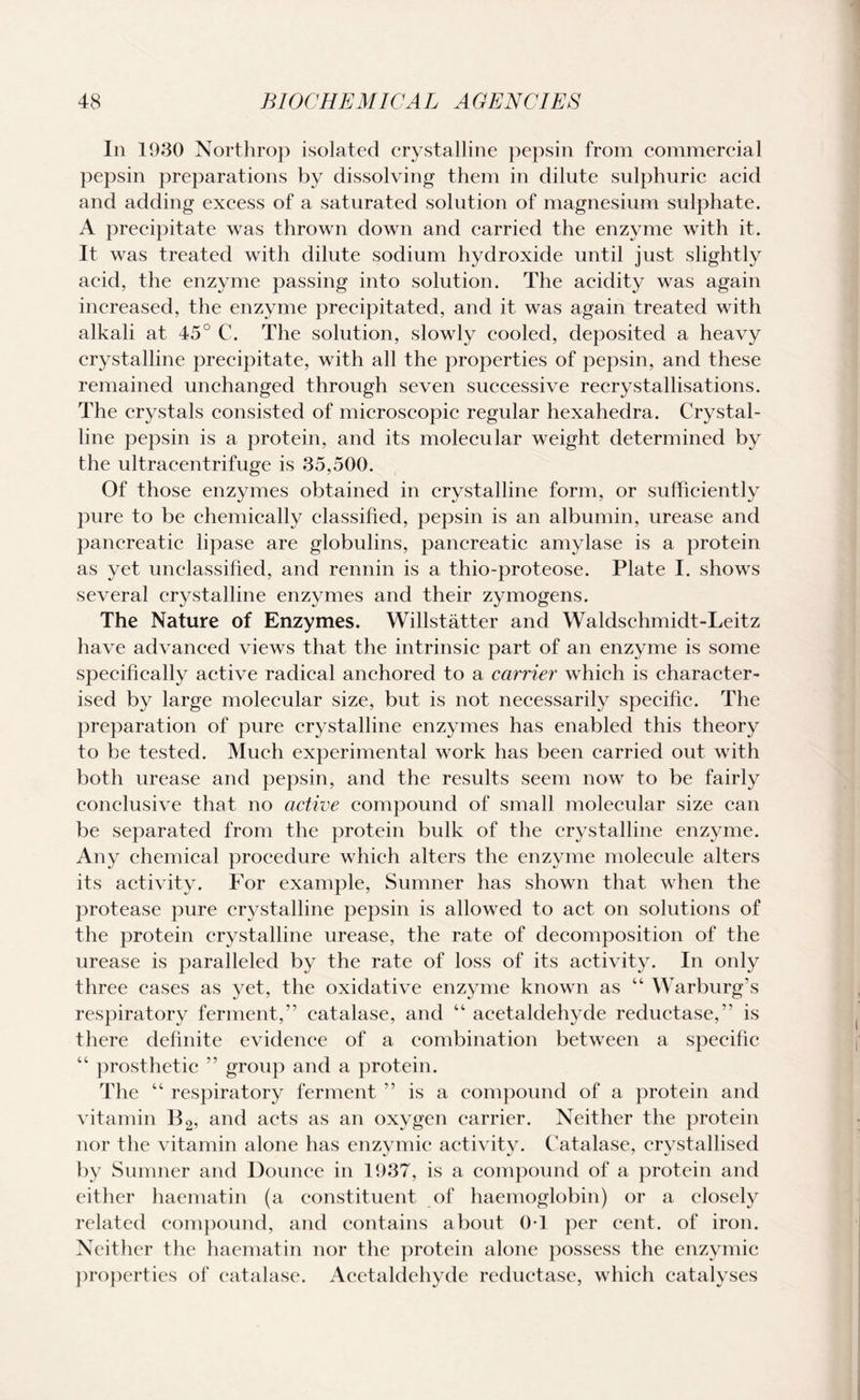 In 1930 Northrop isolated crystalline pepsin from commercial pepsin preparations by dissolving them in dilute sulphuric acid and adding excess of a saturated solution of magnesium sulphate. A precipitate was thrown down and carried the enzyme with it. It was treated with dilute sodium hydroxide until just slightly acid, the enzyme passing into solution. The acidity was again increased, the enzyme precipitated, and it was again treated with alkali at 45° C. The solution, slowly cooled, deposited a heavy crystalline precipitate, with all the properties of pepsin, and these remained unchanged through seven successive recrystallisations. The crystals consisted of microscopic regular hexahedra. Crystal¬ line pepsin is a protein, and its molecular weight determined by the ultracentrifuge is 35,500. Of those enzymes obtained in crystalline form, or sufficiently pure to be chemically classified, pepsin is an albumin, urease and pancreatic lipase are globulins, pancreatic amylase is a protein as yet unclassified, and rennin is a thio-proteose. Plate I. shows several crystalline enzymes and their zymogens. The Nature of Enzymes. Willstatter and Waldschmidt-Leitz have advanced views that the intrinsic part of an enzyme is some specifically active radical anchored to a carrier which is character¬ ised by large molecular size, but is not necessarily specific. The preparation of pure crystalline enzymes has enabled this theory to be tested. Much experimental work has been carried out with both urease and pepsin, and the results seem now to be fairly conclusive that no active compound of small molecular size can be separated from the protein bulk of the crystalline enzyme. Any chemical procedure which alters the enzyme molecule alters its activity. For example, Sumner has shown that when the protease pure crystalline pepsin is allowed to act on solutions of the protein crystalline urease, the rate of decomposition of the urease is paralleled by the rate of loss of its activity. In only three eases as yet, the oxidative enzyme known as “ Warburg’s respiratory ferment,” catalase, and “ acetaldehyde reductase,” is there definite evidence of a combination between a specific “ prosthetic ” group and a protein. The “ respiratory ferment ” is a compound of a protein and vitamin B2, and acts as an oxygen carrier. Neither the protein nor the vitamin alone has enzymic activity. Catalase, crystallised by Sumner and Dounce in 1937, is a compound of a protein and either haematin (a constituent of haemoglobin) or a closely related compound, and contains about 0T per cent, of iron. Neither the haematin nor the protein alone possess the enzymic properties of catalase. Acetaldehyde reductase, which catalyses