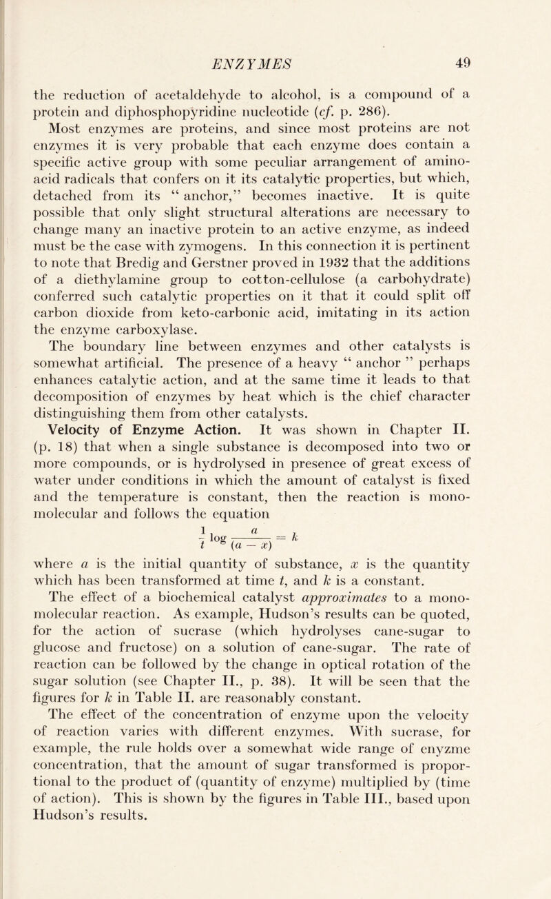 the reduction of acetaldehyde to alcohol, is a compound of a protein and diphosphopyridine nucleotide (cf. p. 286). Most enzymes are proteins, and since most proteins are not enzymes it is very probable that each enzyme does contain a specific active group with some peculiar arrangement of amino- acid radicals that confers on it its catalytic properties, but which, detached from its “ anchor,” becomes inactive. It is quite possible that only slight structural alterations are necessary to change many an inactive protein to an active enzyme, as indeed must be the case with zymogens. In this connection it is pertinent to note that Bredig and Gerstner proved in 1932 that the additions of a diethylamine group to cotton-cellulose (a carbohydrate) conferred such catalytic properties on it that it could split off carbon dioxide from keto-carbonic acid, imitating in its action the enzyme carboxylase. The boundary line between enzymes and other catalysts is somewhat artificial. The presence of a heavy “ anchor ” perhaps enhances catalytic action, and at the same time it leads to that decomposition of enzymes by heat which is the chief character distinguishing them from other catalysts. Velocity of Enzyme Action. It was shown in Chapter II. (p. 18) that when a single substance is decomposed into two or more compounds, or is hydrolysed in presence of great excess of water under conditions in which the amount of catalyst is fixed and the temperature is constant, then the reaction is mono- molecular and follows the equation l, a - log t-r t (a — x) = k where a is the initial quantity of substance, x is the quantity which has been transformed at time t, and k is a constant. The effect of a biochemical catalyst approximates to a mono- molecular reaction. As example, Hudson’s results can be quoted, for the action of sucrase (which hydrolyses cane-sugar to glucose and fructose) on a solution of cane-sugar. The rate of reaction can be followed by the change in optical rotation of the sugar solution (see Chapter II., p. 38). It will be seen that the figures for k in Table II. are reasonably constant. The effect of the concentration of enzyme upon the velocity of reaction varies with different enzymes. With sucrase, for example, the rule holds over a somewhat wide range of enyzme concentration, that the amount of sugar transformed is propor¬ tional to the product of (quantity of enzyme) multiplied by (time of action). This is shown by the figures in Table III., based upon Hudson’s results.