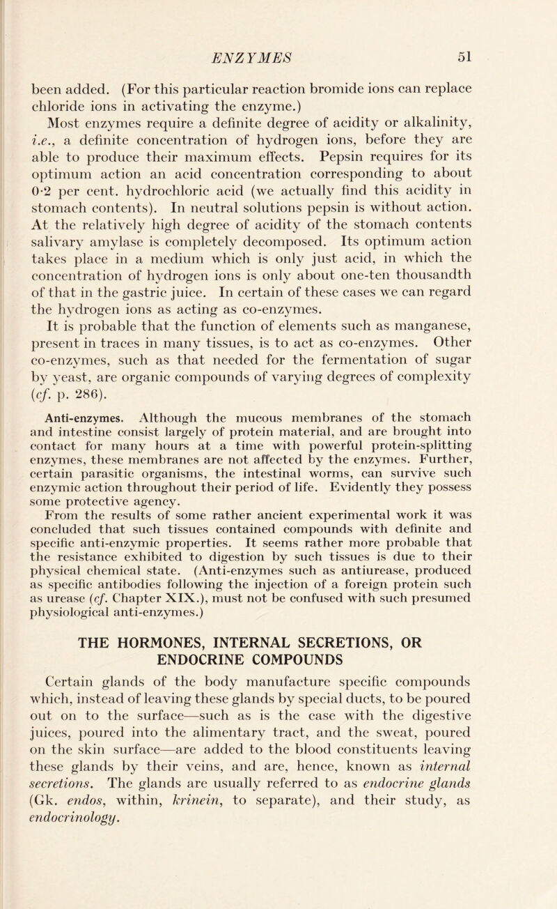 been added. (For this particular reaction bromide ions can replace chloride ions in activating the enzyme.) Most enzymes require a definite degree of acidity or alkalinity, i.e., a definite concentration of hydrogen ions, before they are able to produce their maximum effects. Pepsin requires for its optimum action an acid concentration corresponding to about 0-2 per cent, hydrochloric acid (we actually find this acidity in stomach contents). In neutral solutions pepsin is without action. At the relatively high degree of acidity of the stomach contents salivary amylase is completely decomposed. Its optimum action takes place in a medium which is only just acid, in which the concentration of hydrogen ions is only about one-ten thousandth of that in the gastric juice. In certain of these cases we can regard the hydrogen ions as acting as co-enzymes. It is probable that the function of elements such as manganese, present in traces in many tissues, is to act as co-enzymes. Other co-enzymes, such as that needed for the fermentation of sugar by yeast, are organic compounds of varying degrees of complexity (cf. p. 286). Anti-enzymes. Although the mucous membranes of the stomach and intestine consist largely of protein material, and are brought into contact for many hours at a time with powerful protein-splitting enzymes, these membranes are not affected by the enzymes. Further, certain parasitic organisms, the intestinal worms, can survive such enzymic action throughout their period of life. Evidently they possess some protective agency. From the results of some rather ancient experimental work it was concluded that such tissues contained compounds with definite and specific anti-enzymic properties. It seems rather more probable that the resistance exhibited to digestion by such tissues is due to their physical chemical state. (Anti-enzymes such as antiurease, produced as specific antibodies following the injection of a foreign protein such as urease (cf. Chapter XIX.), must not be confused with such presumed physiological anti-enzymes.) THE HORMONES, INTERNAL SECRETIONS, OR ENDOCRINE COMPOUNDS Certain glands of the body manufacture specific compounds which, instead of leaving these glands by special ducts, to be poured out on to the surface—such as is the case with the digestive juices, poured into the alimentary tract, and the sweat, poured on the skin surface—are added to the blood constituents leaving these glands by their veins, and are, hence, known as internal secretions. The glands are usually referred to as endocrme glands (Gk. endos, within, krinein, to separate), and their study, as endocrinology.