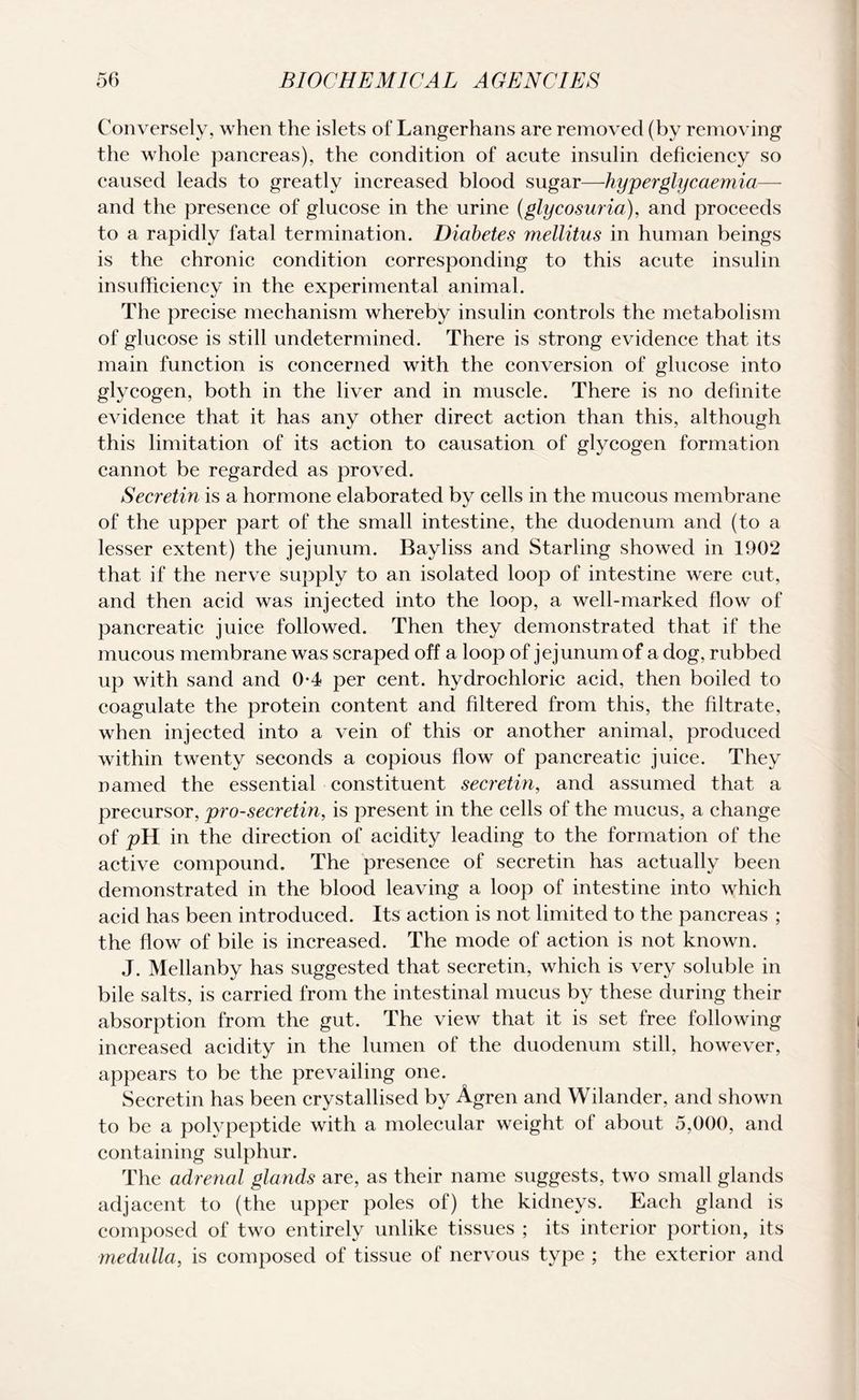 Conversely, when the islets of Langerhans are removed (by removing the whole pancreas), the condition of acute insulin deficiency so caused leads to greatly increased blood sugar—hyperglycaemia— and the presence of glucose in the urine (glycosuria), and proceeds to a rapidly fatal termination. Diabetes mellitus in human beings is the chronic condition corresponding to this acute insulin insufficiency in the experimental animal. The precise mechanism whereby insulin controls the metabolism of glucose is still undetermined. There is strong evidence that its main function is concerned with the conversion of glucose into glycogen, both in the liver and in muscle. There is no definite evidence that it has any other direct action than this, although this limitation of its action to causation of glycogen formation cannot be regarded as proved. Secretin is a hormone elaborated by cells in the mucous membrane of the upper part of the small intestine, the duodenum and (to a lesser extent) the jejunum. Bayliss and Starling showed in 1902 that if the nerve supply to an isolated loop of intestine were cut, and then acid was injected into the loop, a well-marked flow of pancreatic juice followed. Then they demonstrated that if the mucous membrane was scraped off a loop of jejunum of a dog, rubbed up with sand and 0-4 per cent, hydrochloric acid, then boiled to coagulate the protein content and filtered from this, the filtrate, when injected into a vein of this or another animal, produced within twenty seconds a copious flow of pancreatic juice. They named the essential constituent secretin, and assumed that a precursor, pro-secretin, is present in the cells of the mucus, a change of pYl in the direction of acidity leading to the formation of the active compound. The presence of secretin has actually been demonstrated in the blood leaving a loop of intestine into which acid has been introduced. Its action is not limited to the pancreas ; the flow of bile is increased. The mode of action is not known. J. Mellanby has suggested that secretin, which is very soluble in bile salts, is carried from the intestinal mucus by these during their absorption from the gut. The view that it is set free following increased acidity in the lumen of the duodenum still, however, appears to be the prevailing one. Secretin has been crystallised by Agren and Wilander, and shown to be a polypeptide with a molecular weight of about 5,000, and containing sulphur. The adrenal glands are, as their name suggests, two small glands adjacent to (the upper poles of) the kidneys. Each gland is composed of two entirely unlike tissues ; its interior portion, its medulla, is composed of tissue of nervous type ; the exterior and