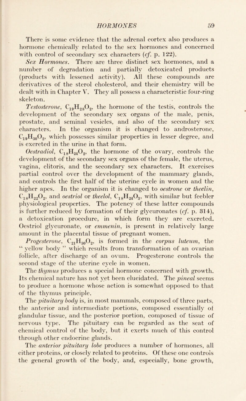There is some evidence that the adrenal cortex also produces a hormone chemically related to the sex hormones and concerned with control of secondary sex characters (cf. p. 122). Sex Hormones. There are three distinct sex hormones, and a number of degradation and partially detoxicated products (products with lessened activity). All these compounds are derivatives of the sterol cholesterol, and their chemistry will be dealt with in Chapter V. They all possess a characteristic four-ring skeleton. Testosterone, C19H2802, the hormone of the testis, controls the development of the secondary sex organs of the male, penis, prostate, and seminal vesicles, and also of the secondary sex characters. In the organism it is changed to androsterone, C19H30O2, which possesses similar properties in lesser degree, and is excreted in the urine in that form. Oestradiol, C18H2402, the hormone of the ovary, controls the development of the secondary sex organs of the female, the uterus, vagina, clitoris, and the secondary sex characters. It exercises partial control over the development of the mammary glands, and controls the first half of the uterine cycle in women and the higher apes. In the organism it is changed to oestrone or theelin, Ci8H2202, and oestriol or theelol, C18H2403, with similar but feebler physiological properties. The potency of these latter compounds is further reduced by formation of their glycuronates (cf. p. 314), a detoxication procedure, in which form they are excreted. Oestriol glycuronate, or emmenin, is present in relatively large amount in the placental tissue of pregnant women. Progesterone, C21H30O2, is formed in the corpus luteum, the 44 yellow body ” which results from transformation of an ovarian follicle, after discharge of an ovum. Progesterone controls the second stage of the uterine cycle in women. The thymus produces a special hormone concerned with growth. Its chemical nature has not yet been elucidated. The pineal seems to produce a hormone whose action is somewhat opposed to that of the thymus principle. The pituitary body is, in most mammals, composed of three parts, the anterior and intermediate portions, composed essentially of glandular tissue, and the posterior portion, composed of tissue of nervous type. The pituitary can be regarded as the seat of chemical control of the body, but it exerts much of this control through other endocrine glands. The anterior pituitary lobe produces a number of hormones, all either proteins, or closely related to proteins. Of these one controls the general growth of the body, and, especially, bone growth,