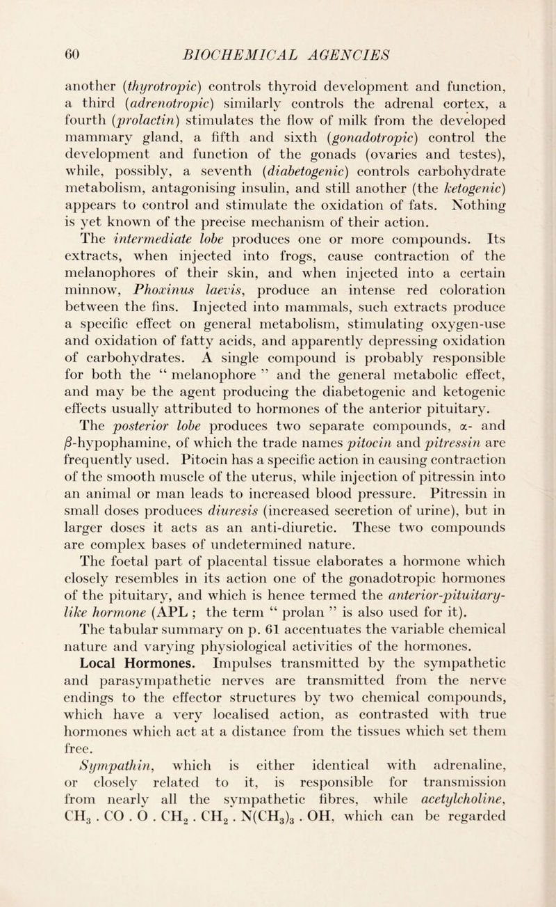 another (thyrotropic) controls thyroid development and function, a third (adrenotropic) similarly controls the adrenal cortex, a fourth (prolactin) stimulates the flow of milk from the developed mammary gland, a fifth and sixth (gonadotropic) control the development and function of the gonads (ovaries and testes), while, possibly, a seventh (diabetogenic) controls carbohydrate metabolism, antagonising insulin, and still another (the ketogenic) appears to control and stimulate the oxidation of fats. Nothing is yet known of the precise mechanism of their action. The intermediate lobe produces one or more compounds. Its extracts, when injected into frogs, cause contraction of the melanophores of their skin, and when injected into a certain minnow, Phoxinus laevis, produce an intense red coloration between the fins. Injected into mammals, such extracts produce a specific effect on general metabolism, stimulating oxygen-use and oxidation of fatty acids, and apparently depressing oxidation of carbohydrates. A single compound is probably responsible for both the “ melanophore ” and the general metabolic effect, and may be the agent producing the diabetogenic and ketogenic effects usually attributed to hormones of the anterior pituitary. The posterior lobe produces two separate compounds, a- and /3-hypophamine, of which the trade names pitocin and pitressin are frequently used. Pitocin has a specific action in causing contraction of the smooth muscle of the uterus, while injection of pitressin into an animal or man leads to increased blood pressure. Pitressin in small doses produces diuresis (increased secretion of urine), but in larger doses it acts as an anti-diuretic. These two compounds are complex bases of undetermined nature. The foetal part of placental tissue elaborates a hormone which closely resembles in its action one of the gonadotropic hormones of the pituitary, and which is hence termed the anterior-pituitary- like hormone (APL ; the term “ prolan ” is also used for it). The tabular summary on p. 61 accentuates the variable chemical nature and varying physiological activities of the hormones. Local Hormones. Impulses transmitted by the sympathetic and parasympathetic nerves are transmitted from the nerve endings to the effector structures by two chemical compounds, which have a very localised action, as contrasted with true hormones which act at a distance from the tissues which set them free. Sympathin, which is either identical with adrenaline, or closely related to it, is responsible for transmission from nearly all the sympathetic fibres, while acetylcholine, CII3 . CO . O . CH2 . CH2 . N(CH3)3 . OH, which can be regarded