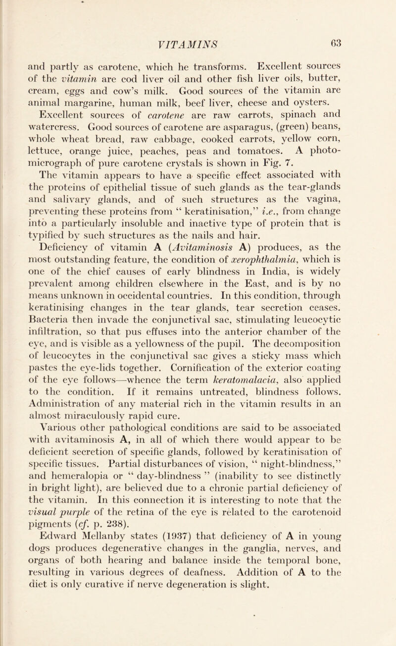 and partly as carotene, which he transforms. Excellent sources of the vitamin are cod liver oil and other fish liver oils, butter, cream, eggs and cow’s milk. Good sources of the vitamin are animal margarine, human milk, beef liver, cheese and oysters. Excellent sources of carotene are raw carrots, spinach and watercress. Good sources of carotene are asparagus, (green) beans, whole wheat bread, raw cabbage, cooked carrots, yellow corn, lettuce, orange juice, peaches, peas and tomatoes. A photo¬ micrograph of pure carotene crystals is shown in Fig. 7. The vitamin appears to have a specific effect associated with the proteins of epithelial tissue of such glands as the tear-glands and salivary glands, and of such structures as the vagina, preventing these proteins from 44 keratinisation,” i.e., from change into a particularly insoluble and inactive type of protein that is typified by such structures as the nails and hair. Deficiency of vitamin A (Avitaminosis A) produces, as the most outstanding feature, the condition of xerophthalmia, which is one of the chief causes of early blindness in India, is widely prevalent among children elsewhere in the East, and is by no means unknown in occidental countries. In this condition, through keratinising changes in the tear glands, tear secretion ceases. Bacteria then invade the conjunctival sac, stimulating leucocytic infiltration, so that pus effuses into the anterior chamber of the eye, and is visible as a yellowness of the pupil. The decomposition of leucocytes in the conjunctival sac gives a sticky mass which pastes the eye-lids together. Cornification of the exterior coating of the eye follows—whence the term keratomalacia, also applied to the condition. If it remains untreated, blindness follows. Administration of any material rich in the vitamin results in an almost miraculously rapid cure. Various other pathological conditions are said to be associated with avitaminosis A, in all of which there would appear to be deficient secretion of specific glands, followed by keratinisation of specific tissues. Partial disturbances of vision, 44 night-blindness,” and hemeralopia or 44 day-blindness ” (inability to see distinctly in bright light), are believed due to a chronic partial deficiency of the vitamin. In this connection it is interesting to note that the visual purple of the retina of the eye is related to the carotenoid pigments (cf. p. 238). Edward Mellanby states (1937) that deficiency of A in young dogs produces degenerative changes in the ganglia, nerves, and organs of both hearing and balance inside the temporal bone, resulting in various degrees of deafness. Addition of A to the diet is only curative if nerve degeneration is slight.