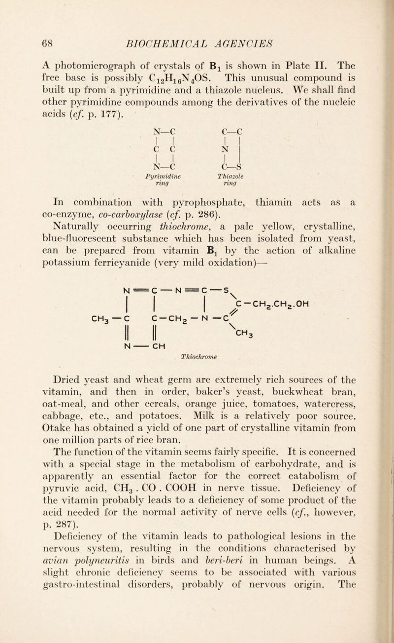 A photomicrograph of crystals of Bx is shown in Plate II. The free base is possibly C12H16N4OS. This unusual compound is built up from a pyrimidine and a thiazole nucleus. We shall find other pyrimidine compounds among the derivatives of the nucleic acids (cf. p. 177). N—C i i C—c 1 1 1 c c 1 1 N ! 1 1 1 N—C c—s Pyrimidine Thiazole ring ring with pyrophosphate, thiamin acts co-enzyme, co-carboxylase (cf. p. 286). Naturally occurring thiochrome, a pale yellow, crystalline, blue-fluorescent substance which has been isolated from yeast, can be prepared from vitamin Bx by the potassium ferricyanide (very mild oxidation)— N = C — N =C—5^ C — CH c —CHp — N —C II XCM3 ch3 —C N - CH 2,v'n2' Thiochrome Dried yeast and wheat germ are extremely rich sources of the vitamin, and then in order, baker’s yeast, buckwheat bran, oat-meal, and other cereals, orange juice, tomatoes, watercress, cabbage, etc., and potatoes. Milk is a relatively poor source. Otake has obtained a yield of one part of crystalline vitamin from one million parts of rice bran. The function of the vitamin seems fairly specific. It is concerned with a special stage in the metabolism of carbohydrate, and is apparently an essential factor for the correct catabolism of pyruvic acid, CH3 . CO . COOH in nerve tissue. Deficiency of the vitamin probably leads to a deficiency of some product of the acid needed for the normal activity of nerve cells (cf., however, p. 287). Deficiency of the vitamin leads to pathological lesions in the nervous system, resulting in the conditions characterised by avian 'polyneuritis in birds and beri-beri in human beings. A slight chronic deficiency seems to be associated with various gastro-intestinal disorders, probably of nervous origin. The