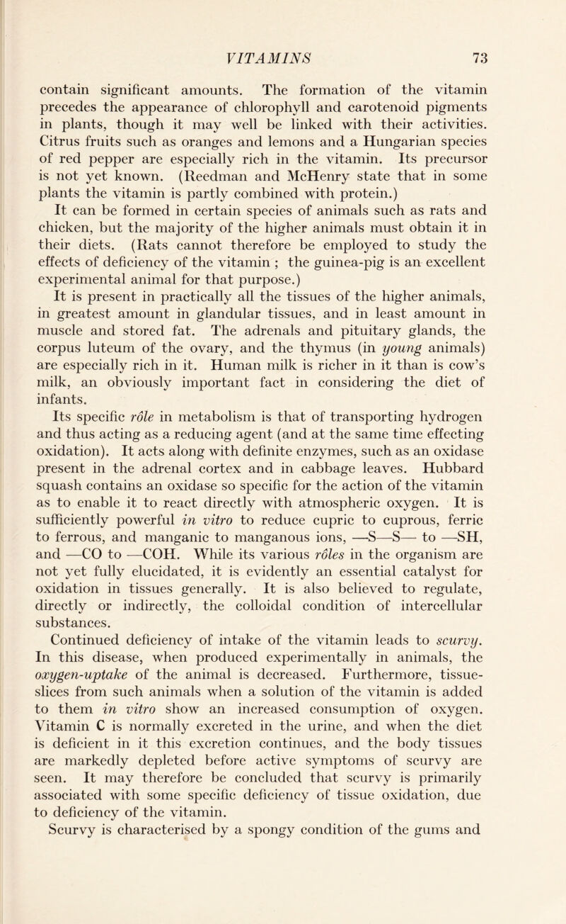 contain significant amounts. The formation of the vitamin precedes the appearance of chlorophyll and carotenoid pigments in plants, though it may well be linked with their activities. Citrus fruits such as oranges and lemons and a Hungarian species of red pepper are especially rich in the vitamin. Its precursor is not yet known. (Reedman and McHenry state that in some plants the vitamin is partly combined with protein.) It can be formed in certain species of animals such as rats and chicken, but the majority of the higher animals must obtain it in their diets. (Rats cannot therefore be employed to study the effects of deficiency of the vitamin ; the guinea-pig is an excellent experimental animal for that purpose.) It is present in practically all the tissues of the higher animals, in greatest amount in glandular tissues, and in least amount in muscle and stored fat. The adrenals and pituitary glands, the corpus luteum of the ovary, and the thymus (in young animals) are especially rich in it. Human milk is richer in it than is cow’s milk, an obviously important fact in considering the diet of infants. Its specific role in metabolism is that of transporting hydrogen and thus acting as a reducing agent (and at the same time effecting oxidation). It acts along with definite enzymes, such as an oxidase present in the adrenal cortex and in cabbage leaves. Hubbard squash contains an oxidase so specific for the action of the vitamin as to enable it to react directly with atmospheric oxygen. It is sufficiently powerful in vitro to reduce cupric to cuprous, ferric to ferrous, and manganic to manganous ions, —S—S— to —SH, and —CO to —COH. While its various roles in the organism are not yet fully elucidated, it is evidently an essential catalyst for oxidation in tissues generally. It is also believed to regulate, directly or indirectly, the colloidal condition of intercellular substances. Continued deficiency of intake of the vitamin leads to scurvy. In this disease, when produced experimentally in animals, the oxygen-ujptake of the animal is decreased. Furthermore, tissue- slices from such animals when a solution of the vitamin is added to them in vitro show an increased consumption of oxygen. Vitamin C is normally excreted in the urine, and when the diet is deficient in it this excretion continues, and the body tissues are markedly depleted before active symptoms of scurvy are seen. It may therefore be concluded that scurvy is primarily associated with some specific deficiency of tissue oxidation, due to deficiency of the vitamin. Scurvy is characterised by a spongy condition of the gums and