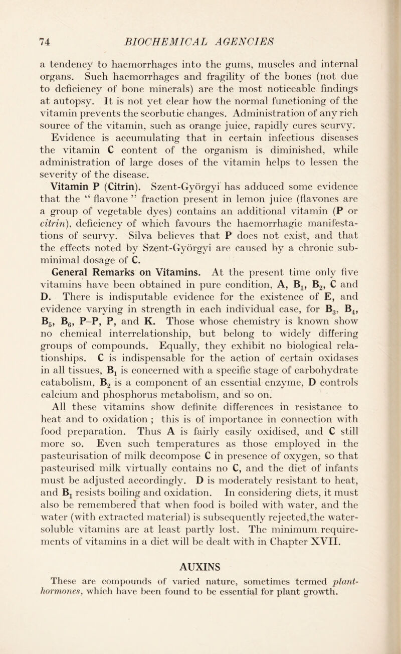 a tendency to haemorrhages into the gums, muscles and internal organs. Such haemorrhages and fragility of the bones (not due to deficiency of bone minerals) are the most noticeable findings at autopsy. It is not yet clear how the normal functioning of the vitamin prevents the scorbutic changes. Administration of any rich source of the vitamin, such as orange juice, rapidly cures scurvy. Evidence is accumulating that in certain infectious diseases the vitamin C content of the organism is diminished, while administration of large doses of the vitamin helps to lessen the severity of the disease. Vitamin P (Citrin). Szent-Gyorgyi has adduced some evidence that the “ flavone ” fraction present in lemon juice (flavones are a group of vegetable dyes) contains an additional vitamin (P or citrin), deficiency of which favours the haemorrhagic manifesta¬ tions of scurvy. Silva believes that P does not exist, and that the effects noted by Szent-Gyorgyi are caused by a chronic sub- minimal dosage of C. General Remarks on Vitamins. At the present time only five vitamins have been obtained in pure condition, A, Bx, B2, C and D. There is indisputable evidence for the existence of E, and evidence varying in strength in each individual case, for B3, B4, b5, b6, p-p, p, and K. Those whose chemistry is known show no chemical interrelationship, but belong to widely differing groups of compounds. Equally, they exhibit no biological rela¬ tionships. C is indispensable for the action of certain oxidases in all tissues, Bx is concerned with a specific stage of carbohydrate catabolism, B2 is a component of an essential enzyme, D controls calcium and phosphorus metabolism, and so on. All these vitamins show definite differences in resistance to heat and to oxidation ; this is of importance in connection with food preparation. Thus A is fairly easily oxidised, and C still more so. Even such temperatures as those employed in the pasteurisation of milk decompose C in presence of oxygen, so that pasteurised milk virtually contains no C, and the diet of infants must be adjusted accordingly. D is moderately resistant to heat, and Bj resists boiling and oxidation. In considering diets, it must also be remembered that when food is boiled with water, and the water (with extracted material) is subsequently rejected,the water- soluble vitamins are at least partly lost. The minimum require¬ ments of vitamins in a diet will be dealt with in Chapter XVII. AUXINS These are compounds of varied nature, sometimes termed plant- hormones, which have been found to be essential for plant growth.