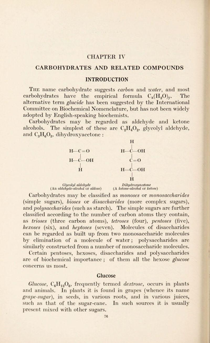CHAPTER IV CARBOHYDRATES AND RELATED COMPOUNDS INTRODUCTION The name carbohydrate suggests carbon and water, and most carbohydrates have the empirical formula Cx(H20)y. The alternative term glucide has been suggested by the International Committee on Biochemical Nomenclature, but has not been widely adopted by English-speaking biochemists. Carbohydrates may be regarded as aldehyde and ketone alcohols. The simplest of these are C2H402, glycolyl aldehyde, and C3H603, dihydroxyacetone : H H—C = 0 H—C-—OH H—C- OH c=o H H-C-OH I H Glycolyl aldehyde Dihydroxyacetone (An aldehyde-alcohol or aldose) (A ketone-alcohol or ketose) Carbohydrates may be classified as monoses or monosaccharides (simple sugars), bioses or disaccharides (more complex sugars), and polysaccharides (such as starch). The simple sugars are further classified according to the number of carbon atoms they contain, as trioses (three carbon atoms), tetroses (four), pentoses (five), hexoses (six), and heptoses (seven). Molecules of disaccharides can be regarded as built up from two monosaccharide molecules by elimination of a molecule of water; polysaccharides are similarly constructed from a number of monosaccharide molecules. Certain pentoses, hexoses, disaccharides and polysaccharides are of biochemical importance ; of them all the hexose glucose concerns us most. Glucose Glucose, C6H1206, frequently termed dextrose, occurs in plants and animals. In plants it is found in grapes (whence its name grape-sugar), in seeds, in various roots, and in various juices, such as that of the sugar-cane. In such sources it is usually present mixed with other sugars.