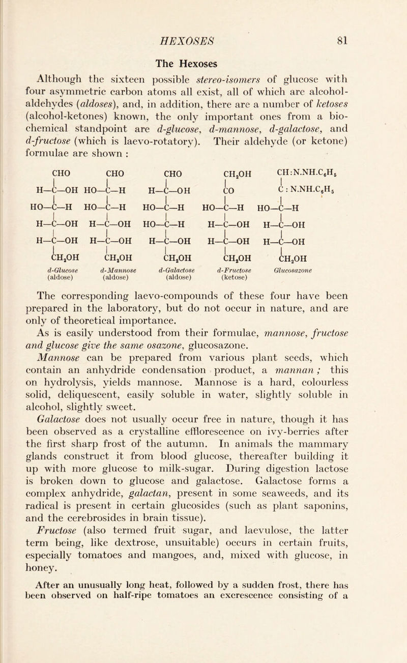 The Hexoses Although the sixteen possible stereo-isomers of glucose with four asymmetric carbon atoms all exist, all of which are alcohol - aldehydes (aldoses), and, in addition, there are a number of ketoses (alcohol-ketones) known, the only important ones from a bio¬ chemical standpoint are d-glucose, d-mannose, d-galactose, and d-fructose (which is laevo-rotatory), Their aldehyde (or ketone) formulae are shown : CHO H—C—OH HO—C—H I H—C—OH H—C—OH CH2OH d-Olucose (aldose) CHO HO—C—H HO—C—H I H—C—OH H—C—OH I ch2oh d-Mannose (aldose) CHO H—C—OH HO—C—H I HO—C—H I H—C—OH I ch2oh d-Galactose (aldose) ch2oh CH:N.NH.C6H8 to C : N.NH.C8H5 I I HO—C—H HO—C—H I I H—C—OH H—C—OH H—C—OH H—C—OH L CH2OH d-Fructose (ketose) :h2oh Glucosazone The corresponding laevo-compounds of these four have been prepared in the laboratory, but do not occur in nature, and are only of theoretical importance. As is easily understood from their formulae, mannose, fructose and glucose give the same osazone, glucosazone. Mannose can be prepared from various plant seeds, which contain an anhydride condensation product, a mannan; this on hydrolysis, yields mannose. Mannose is a hard, colourless solid, deliquescent, easily soluble in water, slightly soluble in alcohol, slightly sweet. Galactose does not usually occur free in nature, though it has been observed as a crystalline efflorescence on ivy-berries after the first sharp frost of the autumn. In animals the mammary glands construct it from blood glucose, thereafter building it up with more glucose to milk-sugar. During digestion lactose is broken down to glucose and galactose. Galactose forms a complex anhydride, galactan, present in some seaweeds, and its radical is present in certain glucosides (such as plant saponins, and the cerebrosides in brain tissue). Fructose (also termed fruit sugar, and Jaevulose, the latter term being, like dextrose, unsuitable) occurs in certain fruits, especially tomatoes and mangoes, and, mixed with glucose, in honey. After an unusually long heat, followed by a sudden frost, there has been observed on half-ripe tomatoes an excrescence consisting of a