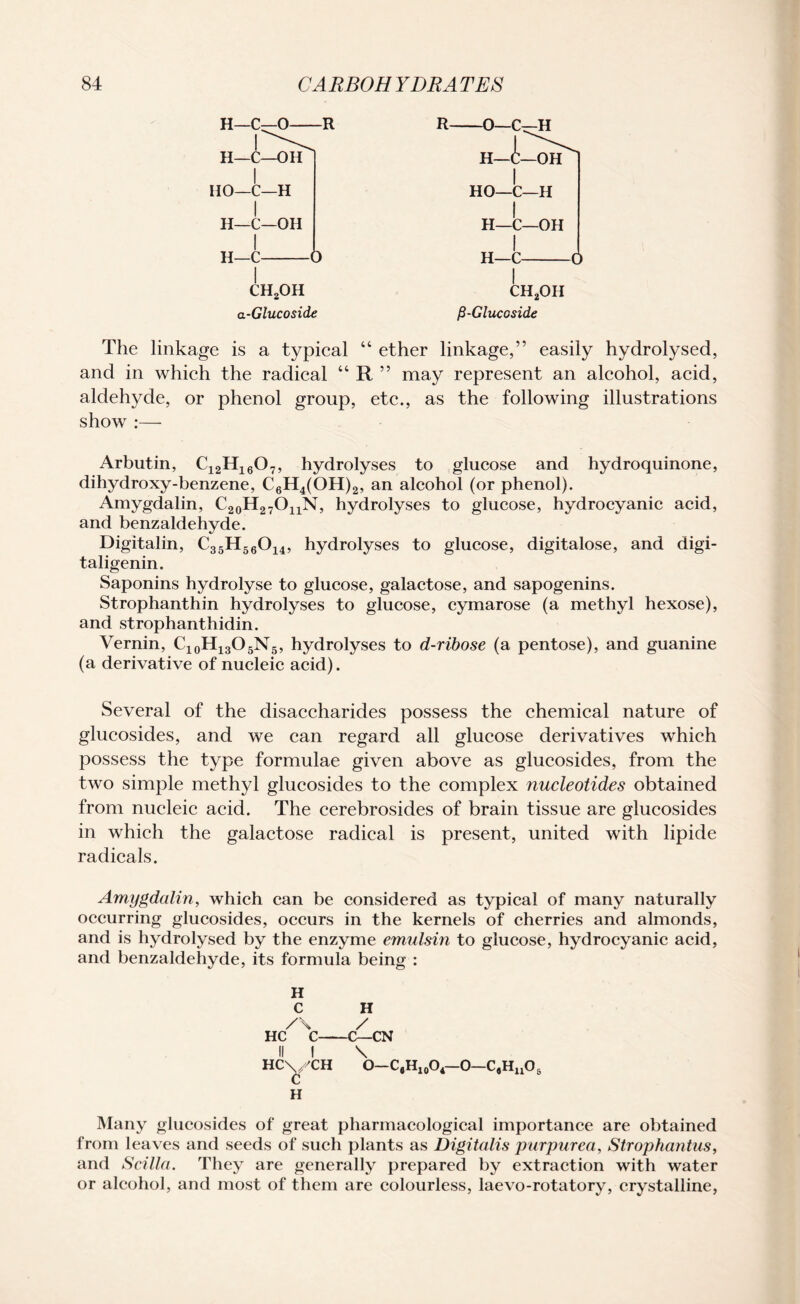 ch2oh a-Glucoside ch2oh fi-Glucoside The linkage is a typical “ ether linkage,” easily hydrolysed, and in which the radical “ R ” may represent an alcohol, acid, aldehyde, or phenol group, etc., as the following illustrations show :— Arbutin, C12H16Ov, hydrolyses to glucose and hydroquinone, dihydroxy-benzene, C6H4(OH)2, an alcohol (or phenol). Amygdalin, C20H27OuN, hydrolyses to glucose, hydrocyanic acid, and benzaldehyde. Digitalin, C35H56014, hydrolyses to glucose, digitalose, and digi- taligenin. Saponins hydrolyse to glucose, galactose, and sapogenins. Strophanthin hydrolyses to glucose, cymarose (a methyl hexose), and strophanthidin. Vernin, C10H13O5N5, hydrolyses to d-ribose (a pentose), and guanine (a derivative of nucleic acid). Several of the disaccharides possess the chemical nature of glucosides, and we can regard all glucose derivatives which possess the type formulae given above as glucosides, from the two simple methyl glucosides to the complex nucleotides obtained from nucleic acid. The cerebrosides of brain tissue are glucosides in which the galactose radical is present, united with lipide radicals. Amygdalin, which can be considered as typical of many naturally occurring glucosides, occurs in the kernels of cherries and almonds, and is hydrolysed by the enzyme emulsin to glucose, hydrocyanic acid, and benzaldehyde, its formula being : H C H /S / HC C-C—CN II I \ HC\/CH o—c9h10o4—0—c#huo6 H Many glucosides of great pharmacological importance are obtained from leaves and seeds of such plants as Digitalis purpurea, Strophantus, and Scilla. They are generally prepared by extraction with water or alcohol, and most of them are colourless, laevo-rotatory, crystalline,