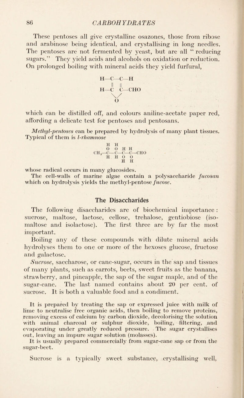 These pentoses all give crystalline osazones, those from ribose and arabinose being identical, and crystallising in long needles. The pentoses are not fermented by yeast, but are all 44 reducing sugars.” They yield acids and alcohols on oxidation or reduction. On prolonged boiling with mineral acids they yield furfural, H—C—C—H II II H—C C—CHO \/ O which can be distilled off, and colours aniline-acetate paper red, affording a delicate test for pentoses and pentosans. Methyl-pentoses can be prepared by hydrolysis of many plant tissues. Typical of them is l-rhamnose H H 0 o H H CH3—C— C—C—C—CHO H H O 0 H H whose radical occurs in many glucosides. The cell-walls of marine algae contain a polysaccharide fucosan which on hydrolysis yields the methyl-pentose fucose. The Disaecharides The following disaecharides are of biochemical importance : sucrose, maltose, lactose, cellose, trehalose, gentiobiose (iso¬ maltose and isolactose). The first three are by far the most important. Boiling any of these compounds with dilute mineral acids hydrolyses them to one or more of the hexoses glucose, fructose and galactose. Sucrose, saccharose, or cane-sugar, occurs in the sap and tissues of many plants, such as carrots, beets, sweet fruits as the banana, strawberry, and pineapple, the sap of the sugar maple, and of the sugar-cane. The last named contains about 20 per cent, of sucrose. It is both a valuable food and a condiment. It is prepared by treating the sap or expressed juice with milk of lime to neutralise free organic acids, then boiling to remove proteins, removing excess of calcium by carbon dioxide, decolorising the solution with animal charcoal or sulphur dioxide, boiling, filtering, and evaporating under greatly reduced pressure. The sugar crystallises out, leaving an impure sugar solution (molasses). It is usually prepared commercially from sugar-cane sap or from the sugar-beet. Sucrose is a typically sweet substance, crystallising well,