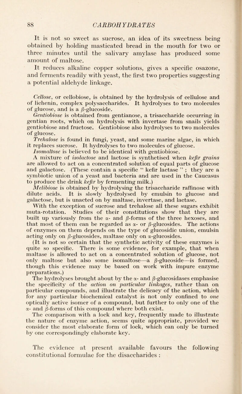 It is not so sweet as sucrose, an idea of its sweetness being obtained by holding masticated bread in the mouth for two or three minutes until the salivary amylase has produced some amount of maltose. It reduces alkaline copper solutions, gives a specific osazone, and ferments readily with yeast, the first two properties suggesting a potential aldehyde linkage. Cellose, or cellobiose, is obtained by the hydrolysis of cellulose and of lichenin, complex polysaccharides. It hydrolyses to two molecules of glucose, and is a /3-glucoside. Gentiobiose is obtained from gentianose, a trisaccharide occurring in gentian roots, which on hydrolysis with invertase from snails yields gentiobiose and fructose. Gentiobiose also hydrolyses to two molecules of glucose. Trehalose is found in fungi, yeast, and some marine algae, in which it replaces sucrose. It hydrolyses to two molecules of glucose. Isomaltose is believed to be identical with gentiobiose. A mixture of isolactose and lactose is synthetised when kefir grains are allowed to act on a concentrated solution of equal parts of glucose and galactose. (These contain a specific “ kefir lactase ” ; they are a symbiotic union of a yeast and bacteria and are used in the Caucasus to produce the drink kefir by fermenting milk.) Melibiose is obtained by hydrolysing the trisaccharide raffinose with dilute acids. It is slowly hydrolysed by emulsin to glucose and galactose, but is unacted on by maltase, invertase, and lactase. With the exception of sucrose and trehalose all these sugars exhibit muta-rotation. Studies of their constitutions show that they are built up variously from the a- and /3-forms of the three hexoses, and that most of them can be regarded as a- or /3-glucosides. The actions of enzymes on them depends on the type of glucosidic union, emulsin acting only on /3-glucosides, maltase only on a-glucosides. (It is not so certain that the synthetic activity of these enzymes is quite so specific. There is some evidence, for example, that when maltase is allowed to act on a concentrated solution of glucose, not only maltose but also some isomaltose—a /3-glucoside—is formed, though this evidence may be based on work with impure enzyme preparations.) The hydrolyses brought about by the a- and /3-glucosidases emphasise the specificity of the action on particular linkages, rather than on particular compounds, and illustrate the delicacy of the action, which for any particular biochemical catalyst is not only confined to one optically active isomer of a compound, but further to only one of the a- and /3-forms of this compound where both exist. The comparison with a lock and key, frequently made to illustrate the nature of enzyme action, seems quite appropriate, provided we consider the most elaborate form of lock, which can only be turned by one correspondingly elaborate key. The evidence at present available favours the following constitutional formulae for the disaccharides :
