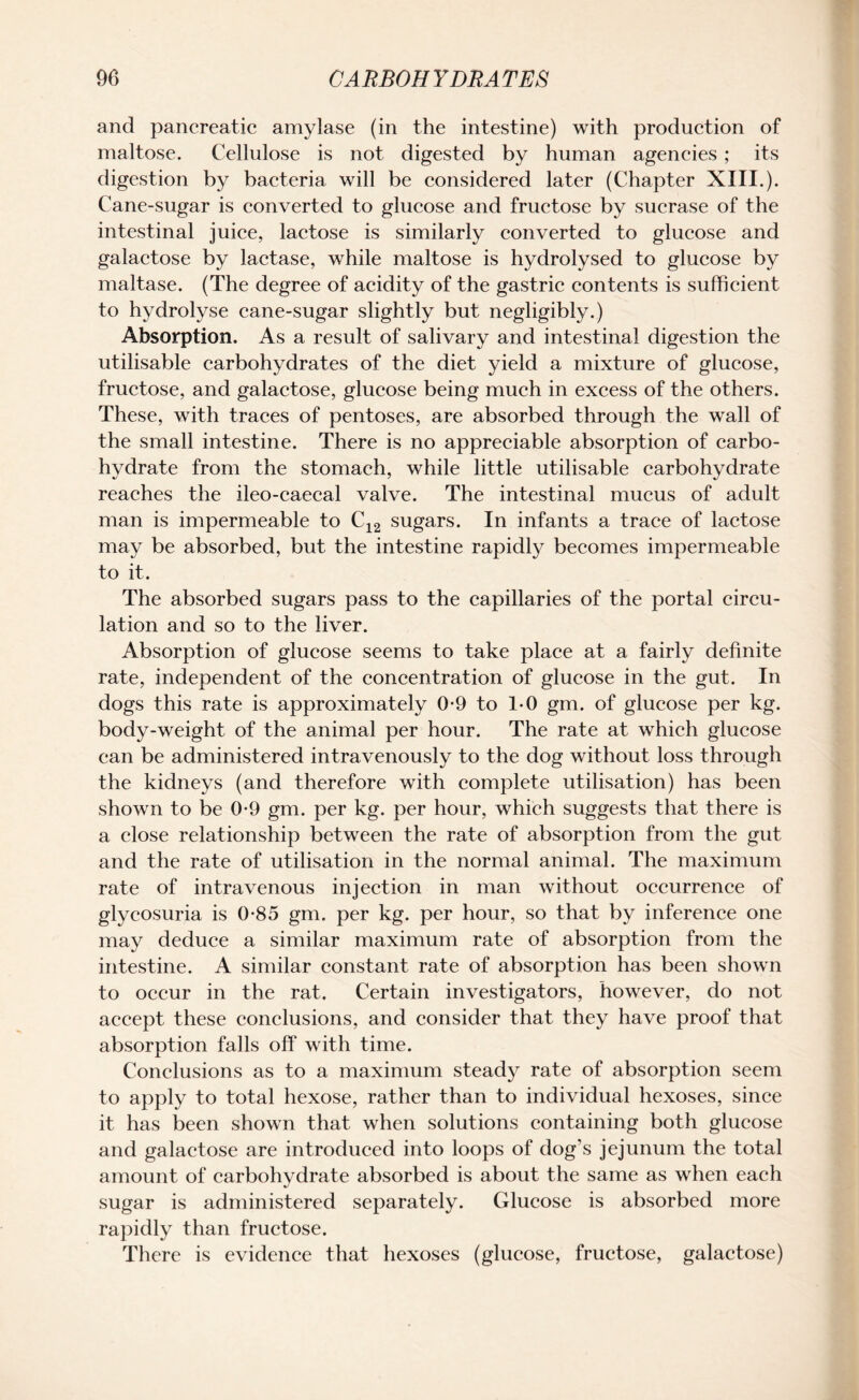 and pancreatic amylase (in the intestine) with production of maltose. Cellulose is not digested by human agencies ; its digestion by bacteria will be considered later (Chapter XIII.). Cane-sugar is converted to glucose and fructose by sucrase of the intestinal juice, lactose is similarly converted to glucose and galactose by lactase, while maltose is hydrolysed to glucose by maltase. (The degree of acidity of the gastric contents is sufficient to hydrolyse cane-sugar slightly but negligibly.) Absorption. As a result of salivary and intestinal digestion the utilisable carbohydrates of the diet yield a mixture of glucose, fructose, and galactose, glucose being much in excess of the others. These, with traces of pentoses, are absorbed through the wall of the small intestine. There is no appreciable absorption of carbo¬ hydrate from the stomach, while little utilisable carbohydrate reaches the ileo-caecal valve. The intestinal mucus of adult man is impermeable to C12 sugars. In infants a trace of lactose may be absorbed, but the intestine rapidly becomes impermeable to it. The absorbed sugars pass to the capillaries of the portal circu¬ lation and so to the liver. Absorption of glucose seems to take place at a fairly definite rate, independent of the concentration of glucose in the gut. In dogs this rate is approximately 0-9 to 1-0 gm. of glucose per kg. body-weight of the animal per hour. The rate at which glucose can be administered intravenously to the dog without loss through the kidneys (and therefore with complete utilisation) has been shown to be 0-9 gm. per kg. per hour, which suggests that there is a close relationship between the rate of absorption from the gut and the rate of utilisation in the normal animal. The maximum rate of intravenous injection in man without occurrence of glycosuria is 0-85 gm. per kg. per hour, so that by inference one may deduce a similar maximum rate of absorption from the intestine. A similar constant rate of absorption has been shown to occur in the rat. Certain investigators, however, do not accept these conclusions, and consider that they have proof that absorption falls off with time. Conclusions as to a maximum steady rate of absorption seem to apply to total hexose, rather than to individual hexoses, since it has been shown that when solutions containing both glucose and galactose are introduced into loops of dog’s jejunum the total amount of carbohydrate absorbed is about the same as when each sugar is administered separately. Glucose is absorbed more rapidly than fructose. There is evidence that hexoses (glucose, fructose, galactose)