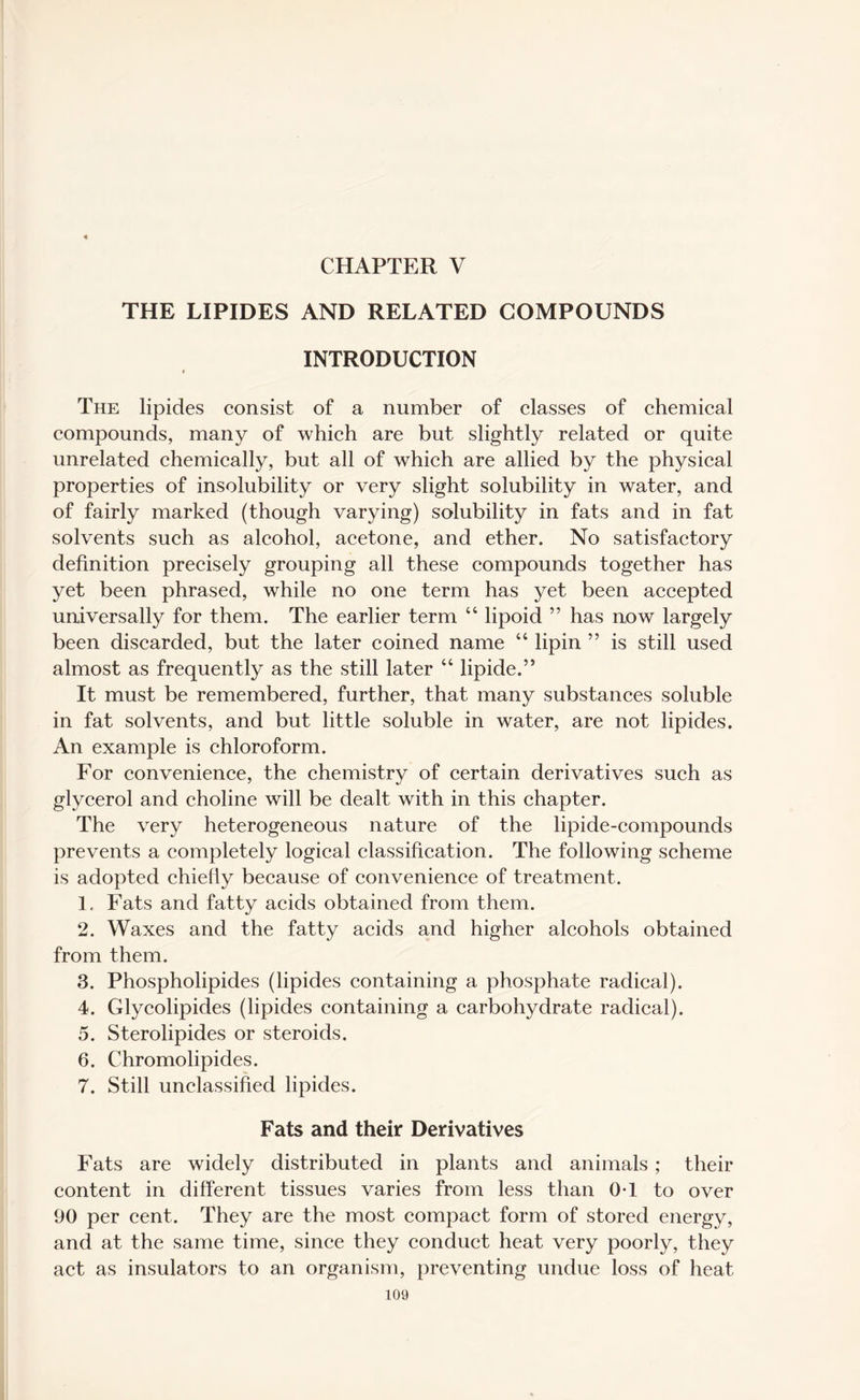 CHAPTER V THE LIPIDES AND RELATED COMPOUNDS INTRODUCTION The lipides consist of a number of classes of chemical compounds, many of which are but slightly related or quite unrelated chemically, but all of which are allied by the physical properties of insolubility or very slight solubility in water, and of fairly marked (though varying) solubility in fats and in fat solvents such as alcohol, acetone, and ether. No satisfactory definition precisely grouping all these compounds together has yet been phrased, while no one term has yet been accepted universally for them. The earlier term “ lipoid ” has now largely been discarded, but the later coined name “ lipin ” is still used almost as frequently as the still later “ lipide.” It must be remembered, further, that many substances soluble in fat solvents, and but little soluble in water, are not lipides. An example is chloroform. For convenience, the chemistry of certain derivatives such as glycerol and choline will be dealt with in this chapter. The very heterogeneous nature of the lipide-compounds prevents a completely logical classification. The following scheme is adopted chiefly because of convenience of treatment. 1. Fats and fatty acids obtained from them. 2. Waxes and the fatty acids and higher alcohols obtained from them. 3. Phospholipides (lipides containing a phosphate radical). 4. Glycolipides (lipides containing a carbohydrate radical). 5. Sterolipides or steroids. 6. Chromolipides. 7. Still unclassified lipides. Fats and their Derivatives Fats are widely distributed in plants and animals; their content in different tissues varies from less than OT to over 90 per cent. They are the most compact form of stored energy, and at the same time, since they conduct heat very poorly, they act as insulators to an organism, preventing undue loss of heat