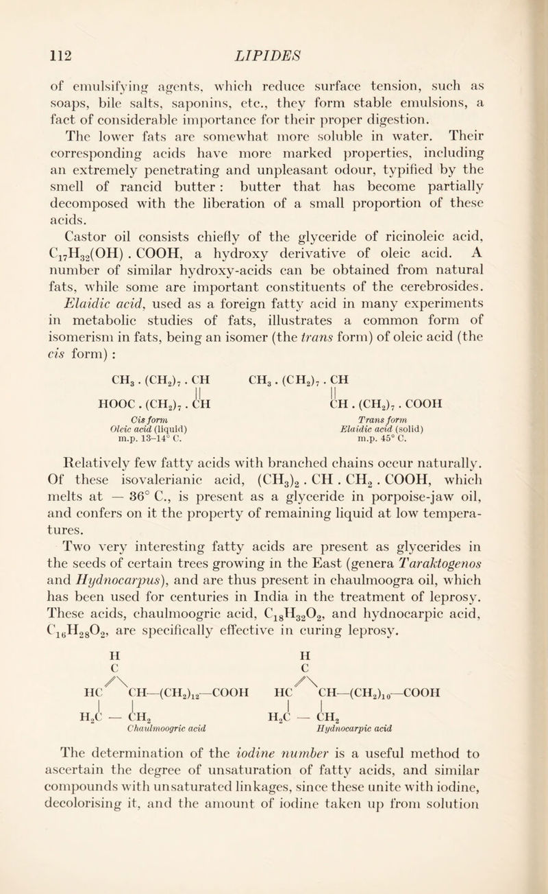 of emulsifying agents, which reduce surface tension, such as soaps, bile salts, saponins, etc., they form stable emulsions, a fact of considerable importance for their proper digestion. The lower fats are somewhat more soluble in water. Their corresponding acids have more marked properties, including an extremely penetrating and unpleasant odour, typified by the smell of rancid butter : butter that has become partially decomposed with the liberation of a small proportion of these acids. Castor oil consists chiefly of the glyceride of ricinoleic acid, Ci7H32(OH) . COOH, a hydroxy derivative of oleic acid. A number of similar hydroxy-acids can be obtained from natural fats, while some are important constituents of the cerebrosides. Elaidic acid, used as a foreign fatty acid in many experiments in metabolic studies of fats, illustrates a common form of isomerism in fats, being an isomer (the trans form) of oleic acid (the cis form) : CH3. (CH2)7. CH HOOC . (CH2)7 . CH Cis form Oleic acid (liquid) m.p. 13-14° C. CH3. (CH2)7 . CH CH . (CH2)7 . COOH Trans form Elaidic acid (solid) m.p. 45° C. Relatively few fatty acids with branched chains occur naturally. Of these iso valerianic acid, (CH3)2 . CH . CH2 . COOH, which melts at — 36° C., is present as a glyceride in porpoise-jaw oil, and confers on it the property of remaining liquid at low tempera¬ tures. Two very interesting fatty acids are present as glycerides in the seeds of certain trees growing in the East (genera T araktogenos and Hydnocarpus), and are thus present in chaulmoogra oil, which has been used for centuries in India in the treatment of leprosy. These acids, chaulmoogric acid, C18H3202, and hydnocarpic acid, 01(iH28O2> are specifically effective in curing leprosy. H C /\ HC CH—(CH2)12—COOH H C /\ HC CH—(CH2)10—COOH H2C — CH2 Chaulmoogric acid h2c — ch2 Hydnocarpic acid The determination of the iodine number is a useful method to ascertain the degree of unsaturation of fatty acids, and similar compounds with unsaturated linkages, since these unite with iodine, decolorising it, and the amount of iodine taken up from solution