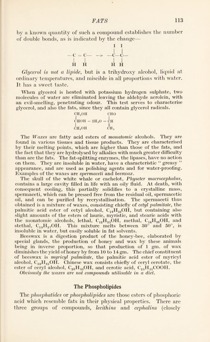 by a known quantity of such a compound establishes the number of double bonds, as is indicated by the change— I I I I —C = C— —> —c—c— I I I i H H H H Glycerol is not a lipide, but is a trihydroxy alcohol, liquid at ordinary temperatures, and miscible in all proportions with water. It has a sweet taste. When glycerol is heated with potassium hydrogen sulphate, two molecules of water are eliminated leaving the aldehyde acrolein, with an evil-smelling, penetrating odour. This test serves to characterise glycerol, and also the fats, since they all contain glycerol radicals. ch2oh cho CH0H - 2H,0 = CH I ' II ch2oh ch2 The Waxes are fatty acid esters of monatomic alcohols. They are found in various tissues and tissue products. They are characterised by their melting points, which are higher than those of the fats, and the fact that they are hydrolysed by alkalies with much greater difficulty than are the fats. The fat-splitting enzymes, the lipases, have no action on them. They are insoluble in water, have a characteristic “ greasy ” appearance, and are used as polishing agents and for water-proofing. Examples of the waxes are spermaceti and beeswax. The skull of the white whale or cachelot, Physeter macrocephalus, contains a large cavity filled in life with an oily fluid. At death, with consequent cooling, this partially solidifies to a crystalline mass, spermaceti, which can be pressed free from the residual oil, spermacetic oil, and can be purified by recrystallisation. The spermaceti thus obtained is a mixture of waxes, consisting chiefly of cetyl palmitate, the palmitic acid ester of cetyl alcohol, C16H33OH, but containing also slight amounts of the esters of lauric, myristic, and stearic acids with the monatomic alcohols, lethal, C12H25OH, methal, C14H29OH, and stethal, C18H37OH. This mixture melts between 30° and 50°, is insoluble in water, but easily soluble in fat solvents. Beeswax is a digestion product of the honey-bee, elaborated by special glands, the production of honey and wax by these animals being in inverse proportion, so that production of 1 gm. of wax diminishes the yield of honey by from 10 to 14 gm. The chief constituent of beeswax is myricyl palmitate, the palmitic acid ester of myricyl alcohol, C30H61OH. Chinese wax consists chiefly of ceryl cerotate, the ester of ceryl alcohol, C26H53OH, and cerotic acid, C25H51COOH. Obviously the waxes are not compounds utilisable in a diet. The Phospholipides The phosphatides or phospholipides are those esters of phosphoric acid which resemble fats in their physical properties. There are three groups of compounds, lecithins and cephalins (closely