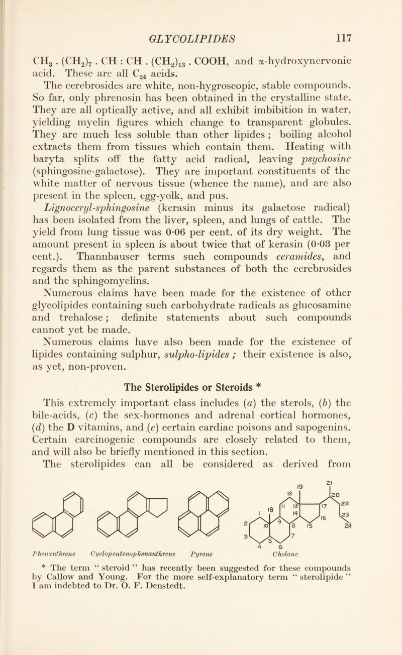 CH3 . (CH2)7 . CH : CH . (CH2)13 . COOH, and a-hydroxynervonic acid. These are all C24 acids. The cerebrosides are white, non-hygroscopic, stable compounds. So far, only phrenosin has been obtained in the crystalline state. They are all optically active, and all exhibit imbibition in water, yielding myelin figures which change to transparent globules. They are much less soluble than other lipides ; boiling alcohol extracts them from tissues which contain them. Heating with baryta splits off the fatty acid radical, leaving psychosine (sphingosine-galactose). They are important constituents of the white matter of nervous tissue (whence the name), and are also present in the spleen, egg-yolk, and pus. Lignoceryl-sphingosine (kerasin minus its galactose radical) has been isolated from the liver, spleen, and lungs of cattle. The yield from lung tissue was 0-06 per cent, of its dry weight. The amount present in spleen is about twice that of kerasin (0-03 per cent.). Thannhauser terms such compounds ceramides, and regards them as the parent substances of both the cerebrosides and the sphingomyelins. Numerous claims have been made for the existence of other glycolipides containing such carbohydrate radicals as glucosamine and trehalose; definite statements about such compounds cannot yet be made. Numerous claims have also been made for the existence of lipides containing sulphur, sulpho-lipides ; their existence is also, as yet, non-proven. The Sterolipides or Steroids * This extremely important class includes (a) the sterols, (b) the bile-acids, (c) the sex-hormones and adrenal cortical hormones, (d) the D vitamins, and (e) certain cardiac poisons and sapogenins. Certain carcinogenic compounds are closely related to them, and will also be briefly mentioned in this section. The sterolipides can all be considered as derived from Phenanthrene Cyclop entenophenanthrene Pyrene * The term “steroid” has recently been suggested for these compounds by Callow and Young. For the more self-explanatory term “ sterolipide ” I am indebted to Dr. O. F. Denstedt.