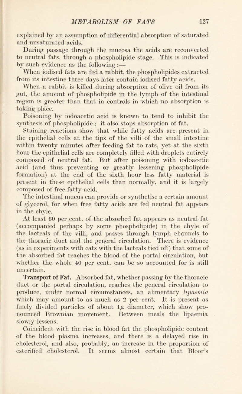explained by an assumption of differential absorption of saturated and unsaturated acids. During passage through the mucosa the acids are reconverted to neutral fats, through a phospholipide stage. This is indicated by such evidence as the following :— When iodised fats are fed a rabbit, the phospholipides extracted from its intestine three days later contain iodised fatty acids. When a rabbit is killed during absorption of olive oil from its gut, the amount of phospholipide in the lymph of the intestinal region is greater than that in controls in which no absorption is taking place. Poisoning by iodoacetic acid is known to tend to inhibit the synthesis of phospholipide ; it also stops absorption of fat. Staining reactions show that while fatty acids are present in the epithelial cells at the tips of the villi of the small intestine within twenty minutes after feeding fat to rats, yet at the sixth hour the epithelial cells are completely filled with droplets entirely composed of neutral fat. But after poisoning with iodoacetic acid (and thus preventing or greatly lessening phospholipide formation) at the end of the sixth hour less fatty material is present in these epithelial cells than normally, and it is largely composed of free fatty acid. The intestinal mucus can provide or synthetise a certain amount of glycerol, for when free fatty acids are fed neutral fat appears in the chyle. At least 60 per cent, of the absorbed fat appears as neutral fat (accompanied perhaps by some phospholipide) in the chyle of the lacteals of the villi, and passes through lymph channels to the thoracic duct and the general circulation. There is evidence (as in experiments with cats with the lacteals tied off) that some of the absorbed fat reaches the blood of the portal circulation, but whether the whole 40 per cent, can be so accounted for is still uncertain. Transport of Fat. Absorbed fat, whether passing by the thoracic duct or the portal circulation, reaches the general circulation to produce, under normal circumstances, an alimentary lipaemia which may amount to as much as 2 per cent. It is present as finely divided particles of about lp diameter, which show pro¬ nounced Brownian movement. Between meals the lipaemia slowly lessens. Coincident with the rise in blood fat the phospholipide content of the blood plasma increases, and there is a delayed rise in cholesterol, and also, probably, an increase in the proportion of esterified cholesterol. It seems almost certain that Bloor’s