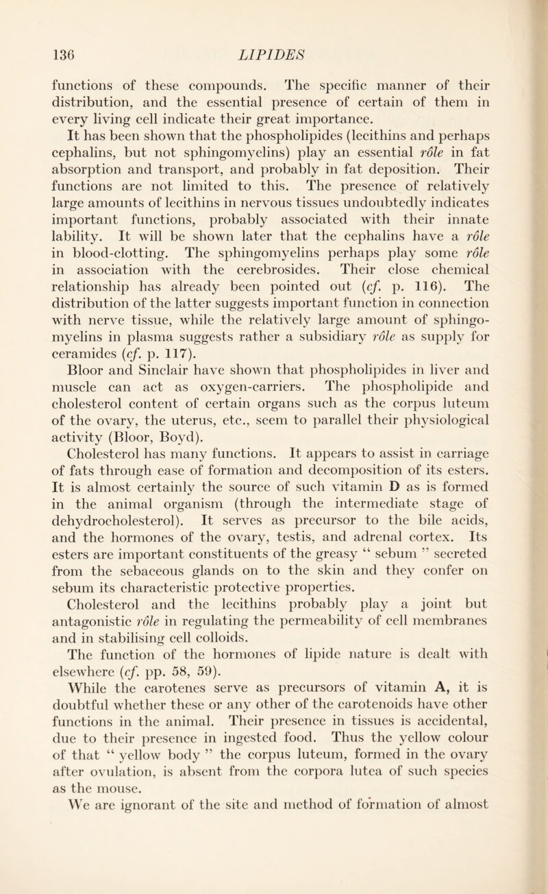 functions of these compounds. The specific manner of their distribution, and the essential presence of certain of them in every living cell indicate their great importance. It has been shown that the phospholipides (lecithins and perhaps cephalins, but not sphingomyelins) play an essential role in fat absorption and transport, and probably in fat deposition. Their functions are not limited to this. The presence of relatively large amounts of lecithins in nervous tissues undoubtedly indicates important functions, probably associated with their innate lability. It will be shown later that the cephalins have a role in blood-clotting. The sphingomyelins perhaps play some role in association with the cerebrosides. Their close chemical relationship has already been pointed out (cf p. 116). The distribution of the latter suggests important function in connection with nerve tissue, while the relatively large amount of sphingo¬ myelins in plasma suggests rather a subsidiary role as supply for ceramides (cf. p. 117). Bloor and Sinclair have shown that phospholipides in liver and muscle can act as oxygen-carriers. The phospholipide and cholesterol content of certain organs such as the corpus luteum of the ovary, the uterus, etc., seem to parallel their physiological activity (Bloor, Boyd). Cholesterol has many functions. It appears to assist in carriage of fats through ease of formation and decomposition of its esters. It is almost certainly the source of such vitamin D as is formed in the animal organism (through the intermediate stage of dehydrocholesterol). It serves as precursor to the bile acids, and the hormones of the ovary, testis, and adrenal cortex. Its esters are important constituents of the greasy “ sebum ” secreted from the sebaceous glands on to the skin and they confer on sebum its characteristic protective properties. Cholesterol and the lecithins probably play a joint but antagonistic role in regulating the permeability of cell membranes and in stabilising cell colloids. The function of the hormones of lipide nature is dealt with elsewhere (cf. pp. 58, 59). While the carotenes serve as precursors of vitamin A, it is doubtful whether these or any other of the carotenoids have other functions in the animal. Their presence in tissues is accidental, due to their presence in ingested food. Thus the yellow colour of that “ yellow body ” the corpus luteum, formed in the ovary after ovulation, is absent from the corpora lutea of such species as the mouse. We are ignorant of the site and method of formation of almost