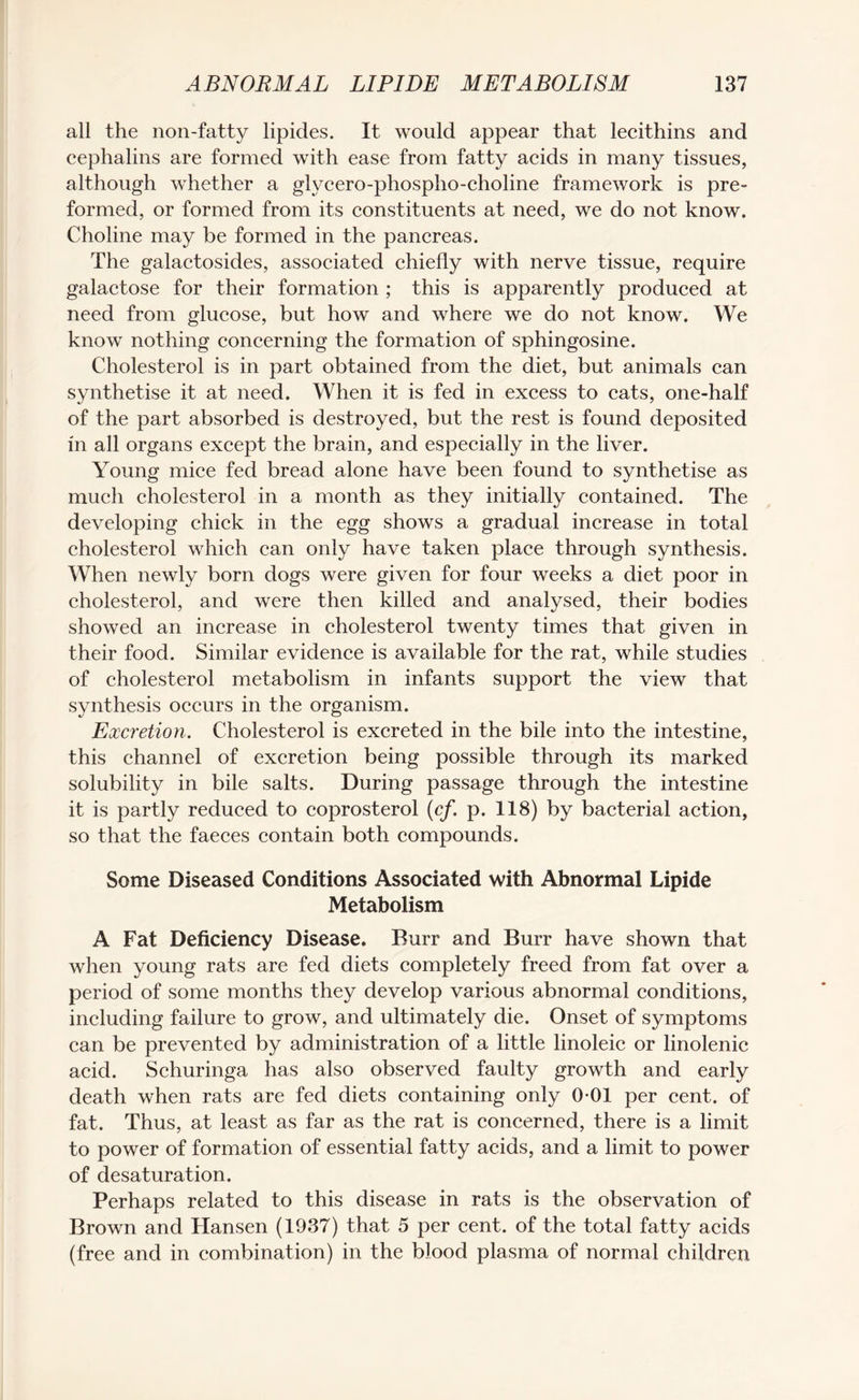 all the non-fatty lipides. It would appear that lecithins and cephalins are formed with ease from fatty acids in many tissues, although whether a glycero-phospho-choline framework is pre¬ formed, or formed from its constituents at need, we do not know. Choline may be formed in the pancreas. The galactosides, associated chiefly with nerve tissue, require galactose for their formation ; this is apparently produced at need from glucose, but how and where we do not know. We know nothing concerning the formation of sphingosine. Cholesterol is in part obtained from the diet, but animals can synthetise it at need. When it is fed in excess to cats, one-half of the part absorbed is destroyed, but the rest is found deposited in all organs except the brain, and especially in the liver. Young mice fed bread alone have been found to synthetise as much cholesterol in a month as they initially contained. The developing chick in the egg shows a gradual increase in total cholesterol which can only have taken place through synthesis. When newly born dogs were given for four weeks a diet poor in cholesterol, and were then killed and analysed, their bodies showed an increase in cholesterol twenty times that given in their food. Similar evidence is available for the rat, while studies of cholesterol metabolism in infants support the view that synthesis occurs in the organism. Excretion. Cholesterol is excreted in the bile into the intestine, this channel of excretion being possible through its marked solubility in bile salts. During passage through the intestine it is partly reduced to coprosterol (cf. p. 118) by bacterial action, so that the faeces contain both compounds. Some Diseased Conditions Associated with Abnormal Lipide Metabolism A Fat Deficiency Disease. Burr and Burr have shown that when young rats are fed diets completely freed from fat over a period of some months they develop various abnormal conditions, including failure to grow, and ultimately die. Onset of symptoms can be prevented by administration of a little linoleic or linolenic acid. Schuringa has also observed faulty growth and early death when rats are fed diets containing only 0-01 per cent, of fat. Thus, at least as far as the rat is concerned, there is a limit to power of formation of essential fatty acids, and a limit to power of desaturation. Perhaps related to this disease in rats is the observation of Brown and Hansen (1937) that 5 per cent, of the total fatty acids (free and in combination) in the blood plasma of normal children