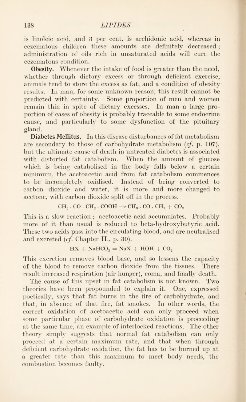 is linoleic acid, and 3 per cent, is archidonic acid, whereas in eczematous children these amounts are definitely decreased ; administration of oils rich in unsaturated acids will cure the eczematous condition. Obesity. Whenever the intake of food is greater than the need, whether through dietary excess or through deficient exercise, animals tend to store the excess as fat, and a condition of obesity results. In man, for some unknown reason, this result cannot be predicted with certainty. Some proportion of men and women remain thin in spite of dietary excesses. In man a large pro¬ portion of cases of obesity is probably traceable to some endocrine cause, and particularly to some dysfunction of the pituitary gland. Diabetes Mellitus. In this disease disturbances of fat metabolism are secondary to those of carbohydrate metabolism (cf. p. 107), but the ultimate cause of death in untreated diabetes is associated with distorted fat catabolism. When the amount of glucose which is being catabolised in the body falls below a certain minimum, the acetoacetic acid from fat catabolism commences to be incompletely oxidised. Instead of being converted to carbon dioxide and water, it is more and more changed to acetone, with carbon dioxide split off in the process. ch3 . CO . CH2. COOH -> ch3 . CO . ch3 + co2 This is a slow reaction ; acetoacetic acid accumulates. Probably more of it than usual is reduced to beta-hydroxy butyric acid. These two acids pass into the circulating blood, and are neutralised and excreted (cf. Chapter II., p. 30). HX + NaHC03 = NaX + HOH + C02 This excretion removes blood base, and so lessens the capacity of the blood to remove carbon dioxide from the tissues. There result increased respiration (air hunger), coma, and finally death. The cause of this upset in fat catabolism is not known. Two theories have been propounded to explain it. One, expressed poetically, says that fat burns in the fire of carbohydrate, and that, in absence of that fire, fat smokes. In other words, the correct oxidation of acetoacetic acid can only proceed when some particular phase of carbohydrate oxidation is proceeding at the same time, an example of interlocked reactions. The other theory simply suggests that normal fat catabolism can only proceed at a certain maximum rate, and that when through deficient carbohydrate oxidation, the fat has to be burned up at a greater rate than this maximum to meet body needs, the combustion becomes faulty.