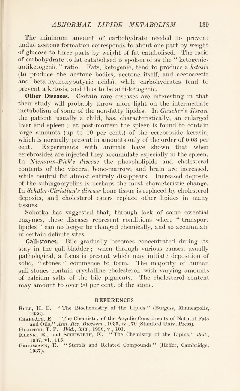 The minimum amount of carbohydrate needed to prevent undue acetone formation corresponds to about one part by weight of glucose to three parts by weight of fat catabolised. The ratio of carbohydrate to fat catabolised is spoken of as the “ ketogenic- antiketogenic ” ratio. Fats, ketogenic, tend to produce a ketosis (to produce the acetone bodies, acetone itself, and acetoacetic and beta-hydroxybutyric acids), while carbohydrates tend to prevent a ketosis, and thus to be anti-ketogenic. Other Diseases. Certain rare diseases are interesting in that their study will probably throw more light on the intermediate metabolism of some of the non-fatty lipides. In GauchePs disease the patient, usually a child, has, characteristically, an enlarged liver and spleen ; at post-mortem the spleen is found to contain large amounts (up to 10 per cent.) of the cerebroside kerasin, which is normally present in amounts only of the order of 0-03 per cent. Experiments with animals have shown that when cerebrosides are injected they accumulate especially in the spleen. In Niemann-Pick’s disease the phospholipide and cholesterol contents of the viscera, bone-marrow, and brain are increased, while neutral fat almost entirely disappears. Increased deposits of the sphingomyelins is perhaps the most characteristic change. In Schuler-Christian’’s disease bone tissue is replaced by cholesterol deposits, and cholesterol esters replace other lipides in many tissues. Sobotka has suggested that, through lack of some essential enzymes, these diseases represent conditions where “ transport lipides ” can no longer be changed chemically, and so accumulate in certain definite sites. Gall-stones. Bile gradually becomes concentrated during its stay in the gall-bladder ; when through various causes, usually pathological, a focus is present which may initiate deposition of solid, “ stones ” commence to form. The majority of human gall-stones contain crystalline cholesterol, with varying amounts of calcium salts of the bile pigments. The cholesterol content may amount to over 90 per cent, of the stone. REFERENCES Bull, H. B. “ The Biochemistry of the Lipids ” (Burgess, Minneapolis, 1936) . Chargaff, E. “ The Chemistry of the Acyclic Constituents of Natural Fats and Oils,” Ann. Rev. Biochem., 1935, iv., 79 (Stanford Univ. Press). Hilditch, T. P. Ibid., ibid., 1936, v., 101. Klenk, E., and Schuwirth, K. “ The Chemistry of the Lipins,” ibid., 1937, vi., 115. Friedmann, E. “ Sterols and Related Compounds ” (Heffer, Cambridge, 1937) .