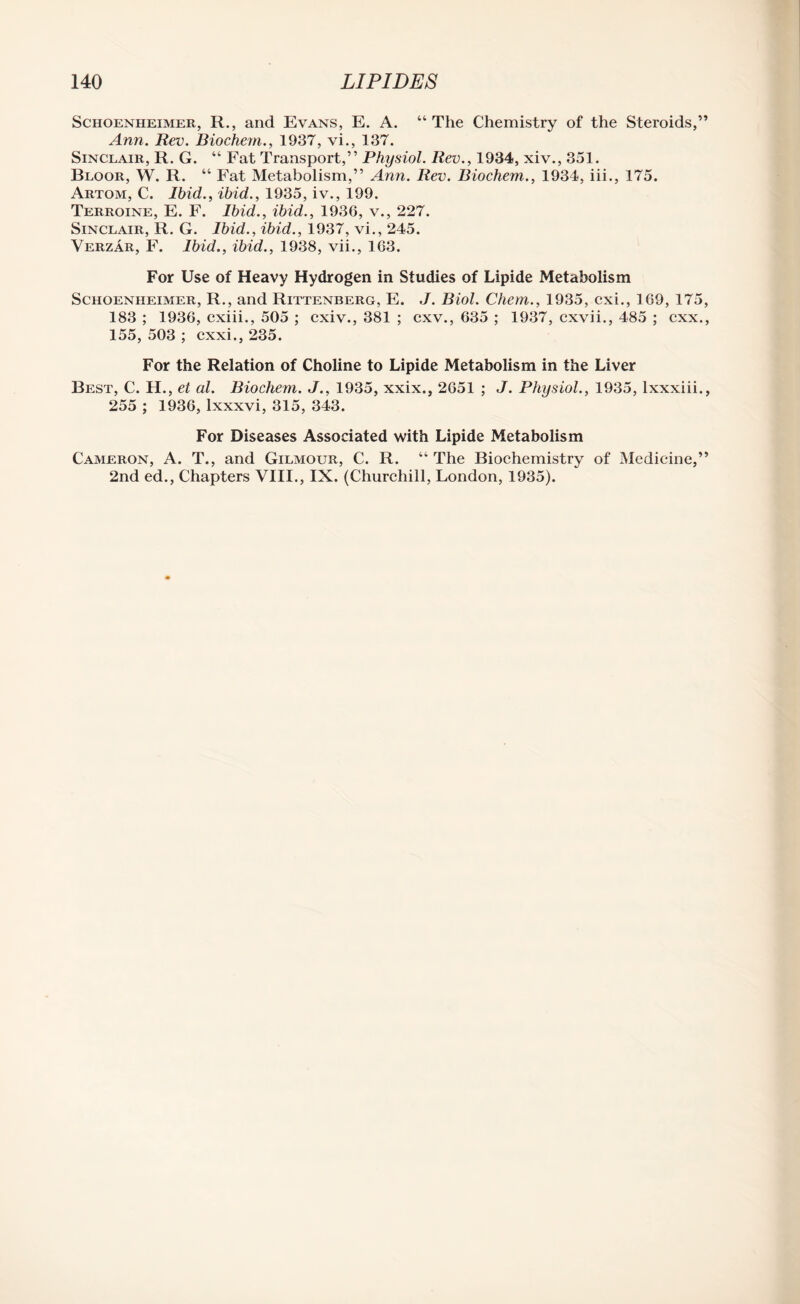 Schoenheimer, R., and Evans, E. A. “The Chemistry of the Steroids,” Ann. Rev. Biochem., 1937, vi., 137. Sinclair, R. G. “ Fat Transport,” Physiol. Rev., 1934, xiv., 351. Bloor, W. R. “ Fat Metabolism,” Ann. Rev. Biochem., 1934, iii., 175. Artom, C. Ibid., ibid., 1935, iv., 199. Terroine, E. F. Ibid., ibid., 1936, v., 227. Sinclair, R. G. Ibid., ibid., 1937, vi., 245. Verzar, F. Ibid., ibid., 1938, vii., 163. For Use of Heavy Hydrogen in Studies of Lipide Metabolism Schoenheimer, R., and Rittenberg, E. J. Biol. Chem., 1935, cxi., 169, 175, 183 ; 1936, cxiii., 505 ; cxiv., 381 ; cxv., 635 ; 1937, cxvii., 485 ; cxx., 155, 503 ; cxxi., 235. For the Relation of Choline to Lipide Metabolism in the Liver Best, C. H., et al. Biochem. J., 1935, xxix., 2651 ; J. Physiol., 1935, lxxxiii., 255 ; 1936, lxxxvi, 315, 343. For Diseases Associated with Lipide Metabolism Cameron, A. T., and Gilmour, C. R. “ The Biochemistry of Medicine,” 2nd ed., Chapters VIII., IX. (Churchill, London, 1935).
